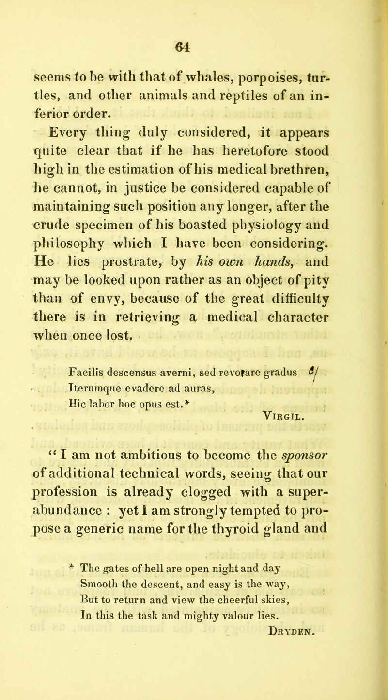 seems to be with that of whales, porpoises, tur- tles, and other animals and reptiles of an in* ferior order. Every thing duly considered, it appears quite clear that if he has heretofore stood high in the estimation of his medical brethren, he cannot, in justice be considered capable of maintaining such position any longer, after the crude specimen of his boasted physiology and philosophy which I have been considering. He lies prostrate, by his own hands, and may be looked upon rather as an object of pity than of envy, because of the great difficulty there is in retrieving a medical character when once lost. Facilis descensus averni, sed revofare gradus Iterumque evadere ad auras, Hie labor hoc opus est.* Virgil. “ I am not ambitious to become the sponsor of additional technical words, seeing that our profession is already clogged with a super- abundance : yet I am strongly tempted to pro- pose a generic name for the thyroid gland and * The gates of hell are open night and day Smooth the descent, and easy is the way, But to return and view the cheerful skies, In this the task and mighty valour lies.