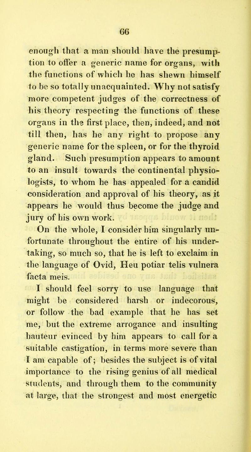 enough that a man should have the presump- tion to offer a generic name for organs, with the functions of whicli he has shewn himself to be so totally unacquainted. Why not satisfy more competent judges of the correctness of his theory respecting the functions of these organs in the first place, then, indeed, and not till then, has he any right to propose any generic name for the spleen, or for the thyroid gland. Such presumption appears to amount to an insult towards the continental physio- logists, to whom he has appealed for a candid consideration and approval of his theory, as it appears he would thus become the judge and jury of his own work. On the whole, I consider him singularly un- fortunate throughout the entire of his under- taking, so much so, that he is left to exclaim in the language of Ovid, Heu potiar telis vulnera facta meis. I should feel sorry to use language that might be considered harsh or indecorous, or follow the bad example that he has set me, but the extreme arrogance and insulting hauteur evinced by him appears to call for a suitable castigation, in terms more severe than I am capable of; besides the subject is of vital importance to the rising genius of all medical students, and through them to the community at large, that the strongest and most energetic