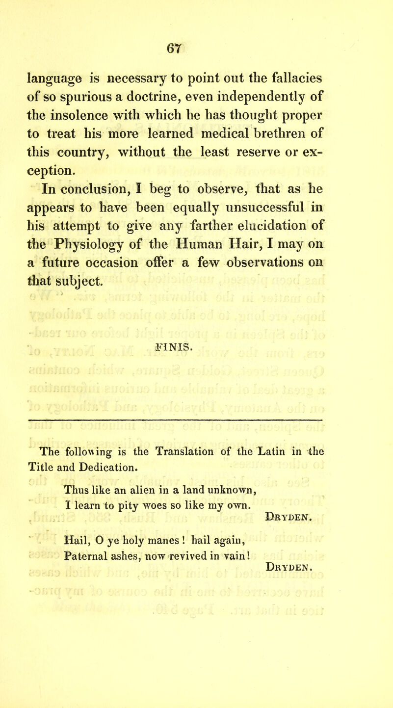language is necessary to point out the fallacies of so spurious a doctrine, even independently of the insolence with which he has thought proper to treat his more learned medical brethren of this country, without the least reserve or ex- ception. In conclusion, I beg to observe, that as he appears to have been equally unsuccessful in his attempt to give any farther elucidation of the Physiology of the Human Hair, I may on a future occasion offer a few observations on that subject. FINIS. The following is the Translation of the Latin in the Title and Dedication. Thus like an alien in a land unknown, I learn to pity woes so like my own. Dryden. Hail, O ye holy manes ! hail again, Paternal ashes, now revived in vain!