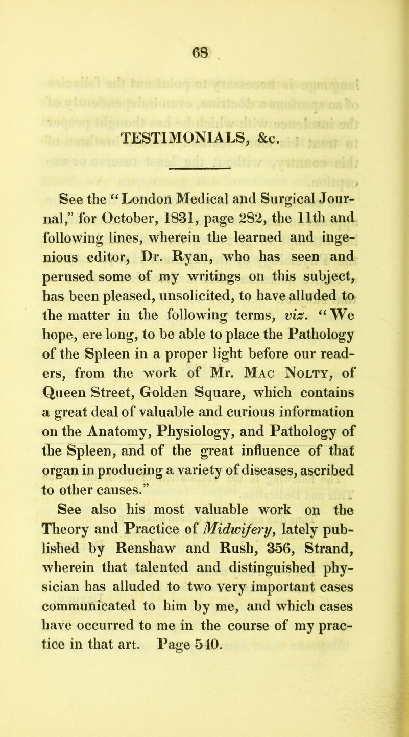 TESTIMONIALS, &c. See the “ London Medical and Surgical Jour- nal,” for October, 1831, page 282, the 11th and following lines, wherein the learned and inge- nious editor, Dr. Ryan, who has seen and perused some of my writings on this subject, has been pleased, unsolicited, to have alluded to the matter in the following terms, viz. “ We hope, ere long, to be able to place the Pathology of the Spleen in a proper light before our read- ers, from the work of Mr. Mac Nolty, of Queen Street, Golden Square, which contains a great deal of valuable and curious information on the Anatomy, Physiology, and Pathology of the Spleen, and of the great influence of that organ in producing a variety of diseases, ascribed to other causes.” See also his most valuable work on the Theory and Practice of Midwifery, lately pub- lished by Renshaw and Rush, 356, Strand, wherein that talented and distinguished phy- sician has alluded to two very important cases communicated to him by me, and which cases have occurred to me in the course of my prac- tice in that art. Page 540.