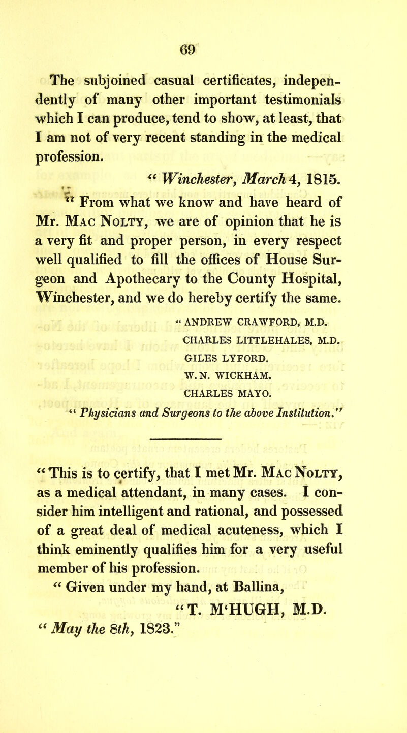 The subjoined casual certificates, indepen- dently of many other important testimonials which I can produce, tend to show, at least, that I am not of very recent standing in the medical profession. “ Winchester, March 4, 1815. xx From what we know and have heard of Mr. Mac Nolty, we are of opinion that he is a very fit and proper person, in every respect well qualified to fill the offices of House Sur- geon and Apothecary to the County Hospital, Winchester, and we do hereby certify the same. “ ANDREW CRAWFORD, M.D. CHARLES LITTLEHALES, M.D. GILES LYFORD. W.N. WICKHAM. CHARLES MAYO. “ Physicians and Surgeons to the above Institution ” “ This is to certify, that I met Mr. Mac Nolty, as a medical attendant, in many cases. I con- sider him intelligent and rational, and possessed of a great deal of medical acuteness, which I think eminently qualifies him for a very useful member of his profession. “ Given under my hand, at Ballina, “T. M‘HUGH, M.D. “ May the 8th, 1823.”