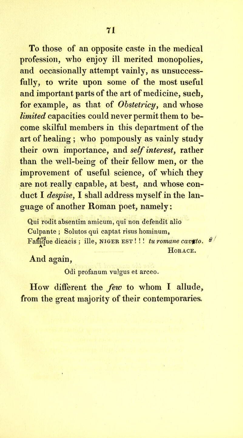 To those of an opposite caste in the medical profession, who enjoy ill merited monopolies, and occasionally attempt vainly, as unsuccess- fully, to write upon some of the most useful and important parts of the art of medicine, such, for example, as that of Obstetricy, and whose limited capacities could never permit them to be- come skilful members in this department of the art of healing ; who pompously as vainly study their own importance, and self interest, rather than the well-being of their fellow men, or the improvement of useful science, of which they are not really capable, at best, and whose con- duct I despise, I shall address myself in the lan- guage of another Roman poet, namely: Q,ui rodit absentim amicum, qui non defendit alio Culpante ; Solutos qui captat risus hominum, Falnque dicacis ; ille, Niger est ! !! tu romane cav%to> & Horace. And again, Odi profanum vulgus et arceo. How different the few to whom I allude, from the great majority of their contemporaries.