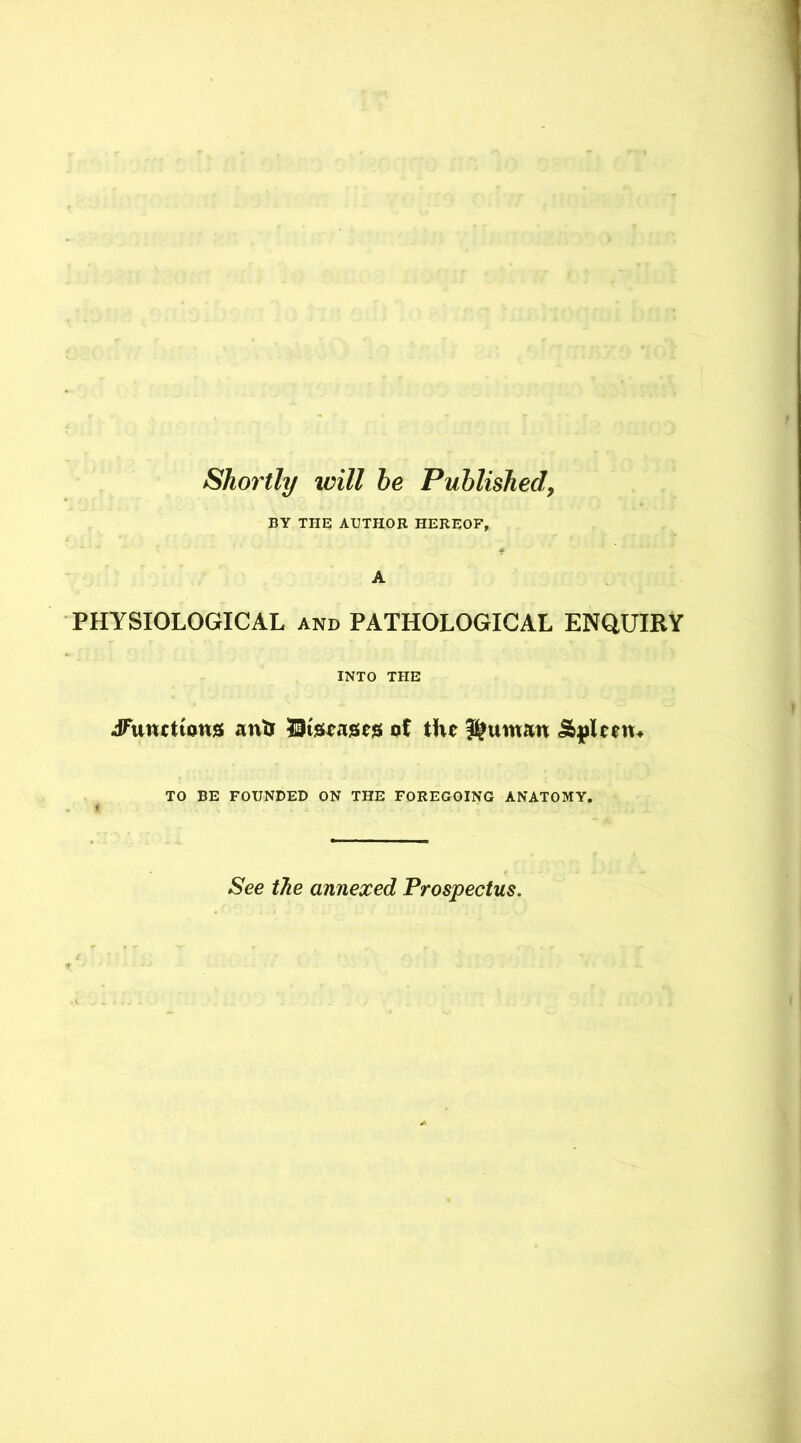Shortly will he Published, BY THE AUTHOR HEREOF, A PHYSIOLOGICAL and PATHOLOGICAL ENQUIRY INTO THE JTuutttons anfc HBtseases of the ^uman &pleem TO BE FOUNDED ON THE FOREGOING ANATOMY. See the annexed Prospectus.
