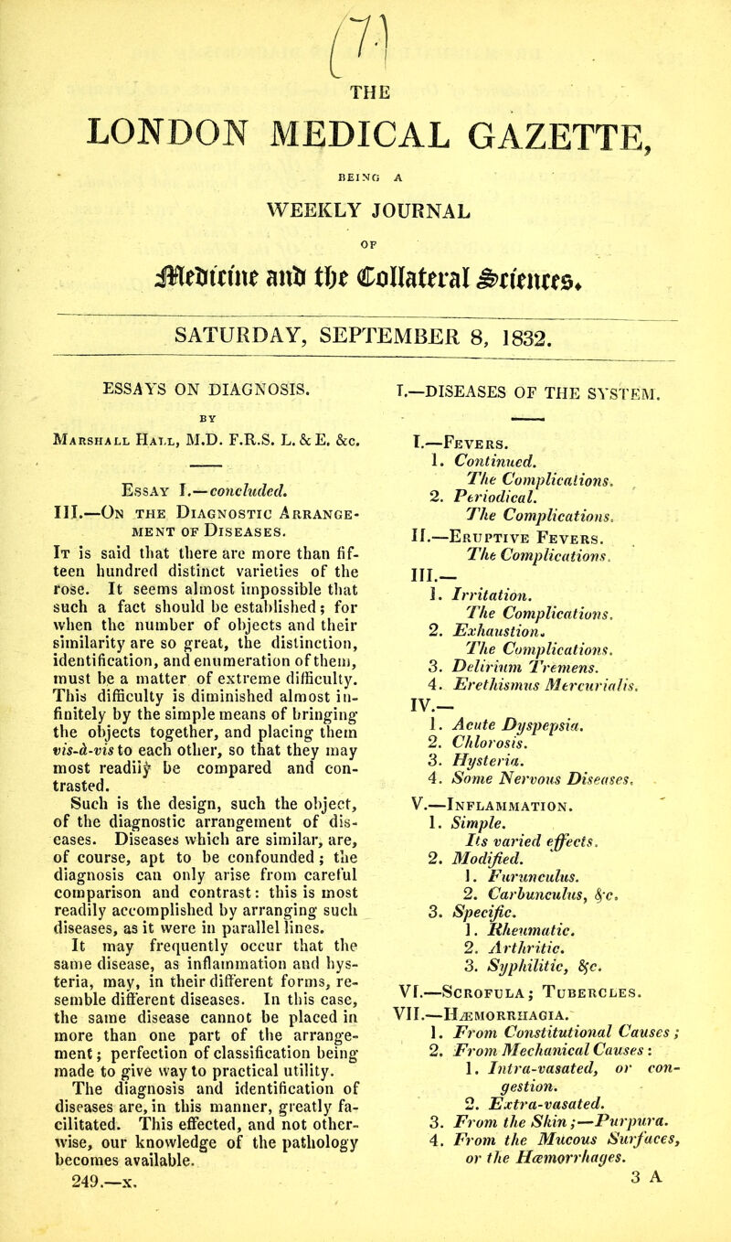 THE LONDON MEDICAL GAZETTE, BEING A WEEKLY JOURNAL OF iWeatrine anti tlx Collateral Sciences* SATURDAY, SEPTEMBER 8, 1832. ESSAYS ON DIAGNOSIS. BY Marshall Hall, M.D. F.R.S. L. 5cE. &c. Essay I.—concluded, III.—On the Diagnostic Arrange- ment of Diseases. It is said that there are more than fif- teen hundred distinct varieties of the rose. It seems almost impossible that such a fact should be established; for when the number of objects and their similarity are so great, the distinction, identification, and enumeration of them, must be a matter of extreme difficulty. This difficulty is diminished almost in- finitely by the simple means of bringing the objects together, and placing them vis-b-vis to each other, so that they may most readily be compared and con- trasted. Such is the design, such the object, of the diagnostic arrangement of dis- eases. Diseases which are similar, are, of course, apt to be confounded; the diagnosis can only arise from careful comparison and contrast: this is most readily accomplished by arranging such diseases, as it were in parallel lines. It may frequently occur that the same disease, as inflammation and hys- teria, may, in their different forms, re- semble different diseases. In this case, the same disease cannot be placed in more than one part of the arrange- ment ; perfection of classification being made to give way to practical utility. The diagnosis and identification of diseases are, in this manner, greatly fa- cilitated. This effected, and not other- wise, our knowledge of the pathology becomes available. 249.—x. L—DISEASES OF THE SYSTEM. I.—Fevers. 1. Continued. The Complications. 2. Periodical. The Complications. IL—Eruptive Fevers. The Complications, III. — ]. Irritation. The Complications. 2. Exhaustion, The Complications. 3. Delirium Tremens. 4. Erethismus Mercurialis. IV. — 1. Acute Dyspepsia. 2. Chlorosis. 3. Hysteria. 4. Some Nervous Diseases. V. —Inflammation. 1. Simple. Its varied effects, 2. Modified. 1. Furun cuius. 2. Carbunculus, fyc. 3. Specific. 1. Rheumatic. 2. Arthritic. 3. Syphilitic, fyc. VL—Scrofula; Tubercles. VII.—ILemorrhagia. 1. From Constitutional Causes; 2. From Mechanical Causes: 1. Intra-vasated, or con- gestion. 2. Extra-vasated. 3. From the Skin;—Purpura. 4. From the Mucous Surfaces, or the Hemorrhages.