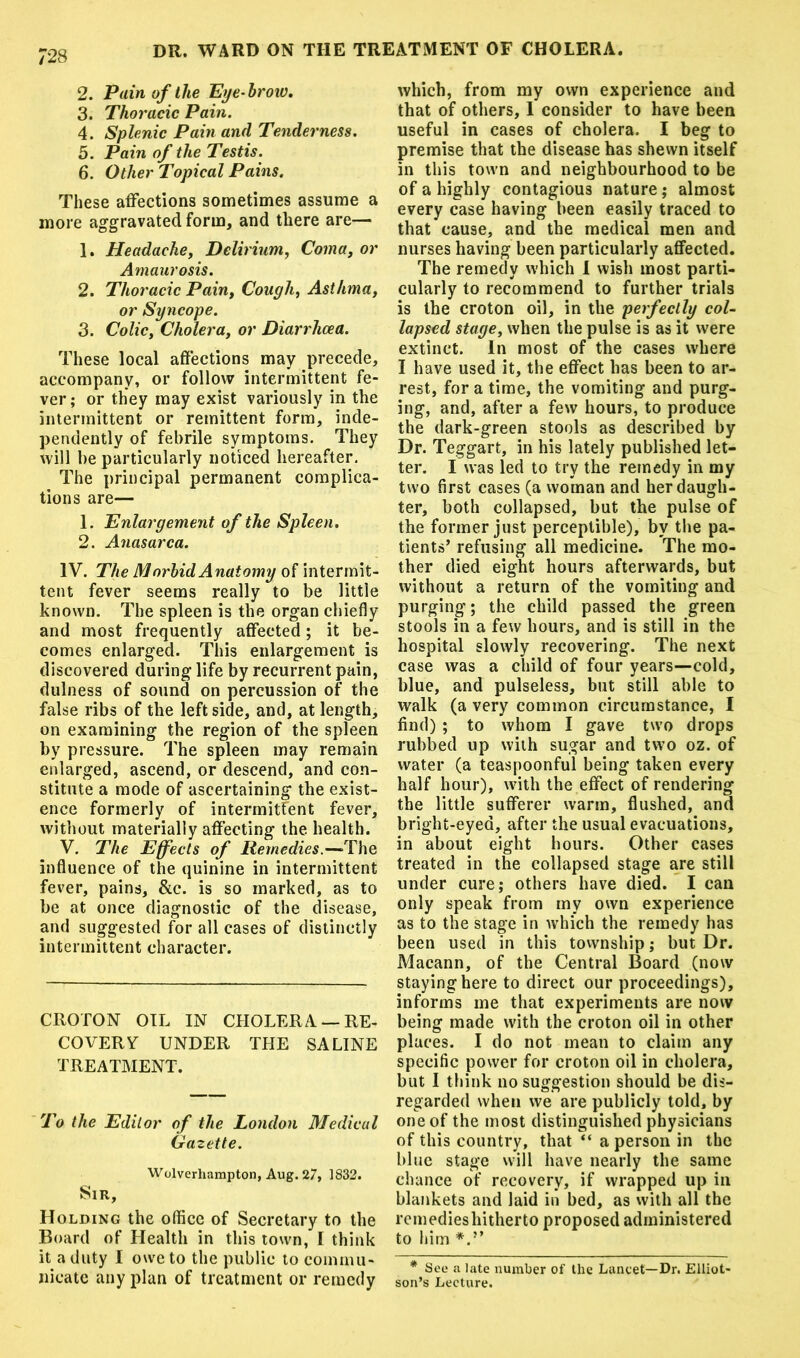 2. Pain of the Eye-brow. 3. Thoracic Pain. 4. Splenic Pain and Tenderness. 5. Pain of the Testis. 6. Other Topical Pains. These affections sometimes assume a more aggravated form, and there are— 1. Headache, Delirium, Coma, or Amaurosis. 2. Thoracic Pain, Cough, Asthma, or Syncope. 3. Colic, Cholera, or Diarrhoea. These local affections may precede, accompany, or follow intermittent fe- ver; or they may exist variously in the intermittent or remittent form, inde- pendently of febrile symptoms. They will be particularly noticed hereafter. The principal permanent complica- tions are— 1. Enlargement of the Spleen. 2. Anasarca. IV. The M orbid Anatomy of intermit- tent fever seems really to be little known. The spleen is the organ chiefly and most frequently affected; it be- comes enlarged. This enlargement is discovered during life by recurrent pain, dulness of sound on percussion of the false ribs of the leftside, and, at length, on examining the region of the spleen by pressure. The spleen may remain enlarged, ascend, or descend, and con- stitute a mode of ascertaining the exist- ence formerly of intermittent fever, without materially affecting the health. V. The Effects of Remedies.—The influence of the quinine in intermittent fever, pains, &c. is so marked, as to be at once diagnostic of the disease, and suggested for all cases of distinctly intermittent character. CROTON OIL IN CHOLERA — RE- COVERY UNDER THE SALINE TREATMENT. To the Editor of the London Medical Gazette. Wolverhampton, Aug. 27, 1832. Sir, Holding the office of Secretary to the Board of Health in this town, I think it a duty I owe to the public to commu- nicate any plan of treatment or remedy which, from my own experience and that of others, 1 consider to have been useful in cases of cholera. I beg to premise that the disease has shewn itself in this town and neighbourhood to be of a highly contagious nature; almost every case having been easily traced to that cause, and the medical men and nurses having been particularly affected. The remedy which I wish most parti- cularly to recommend to further trials is the croton oil, in the perfectly col- lapsed stage, when the pulse is as it were extinct. In most of the cases where I have used it, the effect has been to ar- rest, for a time, the vomiting and purg- ing, and, after a few hours, to produce the dark-green stools as described by Dr. Teggart, in his lately published let- ter. I was led to try the remedy in my two first cases (a woman and her daugh- ter, both collapsed, but the pulse of the former just perceptible), by the pa- tients’ refusing all medicine. The mo- ther died eight hours afterwards, but without a return of the vomiting and purging; the child passed the green stools in a few hours, and is still in the hospital slowly recovering. The next case was a child of four years—cold, blue, and pulseless, but still able to walk (a very common circumstance, I find) ; to whom I gave two drops rubbed up with sugar and two oz. of water (a teaspoonful being taken every half hour), with the effect of rendering the little sufferer warm, flushed, and bright-eyed, after the usual evacuations, in about eight hours. Other cases treated in the collapsed stage are still under cure; others have died. I can only speak from my own experience as to the stage in which the remedy has been used in this township; but Dr. Macann, of the Central Board (now staying here to direct our proceedings), informs me that experiments are now being made with the croton oil in other places. I do not mean to claim any specific power for croton oil in cholera, but I think no suggestion should be dis- regarded when we are publicly told, by one of the most distinguished physicians of this country, that “ a person in the blue stage will have nearly the same chance of recovery, if wrapped up in blankets and laid in bed, as with all the remediesliitherto proposed administered to him * See a late number of the Lancet—Dr. Elliot- son’s Lecture.