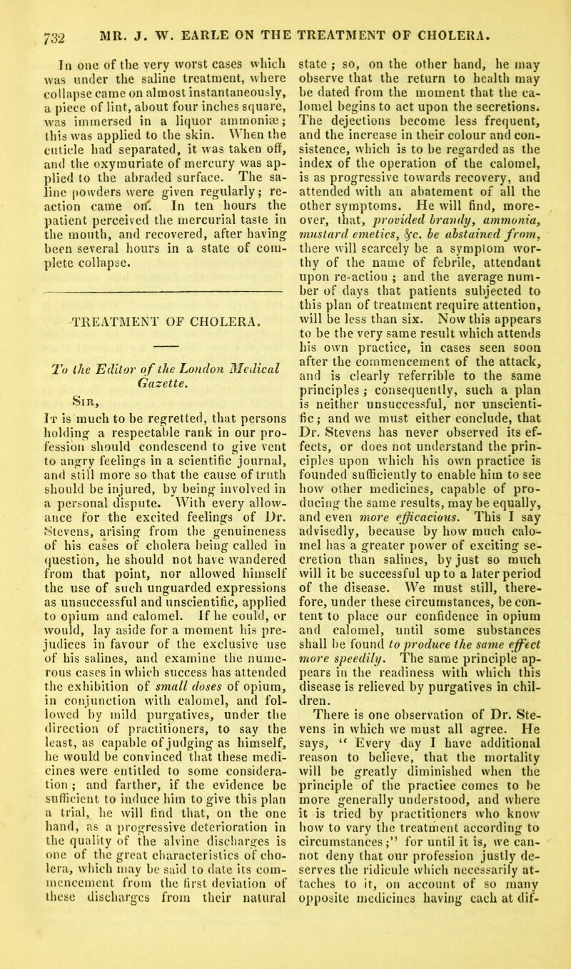 In one of the very worst cases which was under the saline treatment, where collapse came on almost instantaneously, a piece of lint, about four inches square, was immersed in a liquor ammonise; this was applied to the skin. When the cuticle had separated, it was taken off, and the oxymuriate of mercury was ap- plied to the abraded surface. The sa- line powders were given regularly; re- action came orf. In ten hours the patient perceived the mercurial taste in the mouth, and recovered, after having been several hours in a state of com- plete collapse. TREATMENT OF CHOLERA. To the Editor of the London Medical Gazette. Sir, It is much to be regretted, that persons holding a respectable rank in our pro- fession should condescend to give vent to angry feelings in a scientific journal, and still more so that the cause of truth should be injured, by being involved in a personal dispute. With every allow- ance for the excited feelings of Dr. Stevens, arising from the genuineness of his cases of cholera being called in question, he should not have wandered from that point, nor allowed himself the use of such unguarded expressions as unsuccessful and unscientific, applied to opium and calomel. If he could, or would, lay aside for a moment his pre- judices in favour of the exclusive use of his salines, and examine the nume- rous cases in which success has attended the exhibition of small doses of opium, in conjunction with calomel, and fol- lowed by mild purgatives, under the direction of practitioners, to say the least, as capable of judging as himself, he would be convinced that these medi- cines were entitled to some considera- tion ; and farther, if the evidence be sufficient to induce him to give this plan a trial, he will find that, on the one hand, as a progressive deterioration in the quality of the alvine discharges is one of the great characteristics of cho- lera, which may be said to date its com- mencement from the first deviation of these discharges from their natural state ; so, on the other hand, he may observe that the return to health may be dated from the moment that the ca- lomel begins to act upon the secretions. The dejections become less frequent, and the increase in their colour and con- sistence, which is to be regarded as the index of the operation of the calomel, is as progressive towards recovery, and attended with an abatement of all the other symptoms. He will find, more- over, that, provided brandy, ammonia, mustard emetics, fyc. be abstained from, there will scarcely be a symptom wor- thy of the name of febrile, attendant upon re-action ; and the average num- ber of days that patients subjected to this plan of treatment require attention, will be less than six. Now this appears to be the very same result which attends his own practice, in cases seen soon after the commencement of the attack, and is clearly referrible to the same principles ; consequently, such a plan is neither unsuccessful, nor unscienti- fic; and we must either conclude, that Dr. Stevens has never observed its ef- fects, or does not understand the prin- ciples upon which his own practice is founded sufficiently to enable him to see how other medicines, capable of pro- ducing the same results, may be equally, and even more efficacious. This I say advisedly, because by how much calo- mel has a greater power of exciting se- cretion than salines, by just so much will it be successful up to a later period of the disease. We must still, there- fore, under these circumstances, be con- tent to place our confidence in opium and calomel, until some substances shall be found to produce the same effect more speedily. The same principle ap- pears in the readiness with which this disease is relieved by purgatives in chil- dren. There is one observation of Dr. Ste- vens in which we must all agree. He says, “ Every day I have additional reason to believe, that the mortality will be greatly diminished when the principle of the practice comes to be more generally understood, and where it is tried by practitioners who know how to vary the treatment according to circumstancesfor until it is, we can- not deny that our profession justly de- serves the ridicule which necessarily at- taches to it, on account of so many opposite medicines having each at dif-