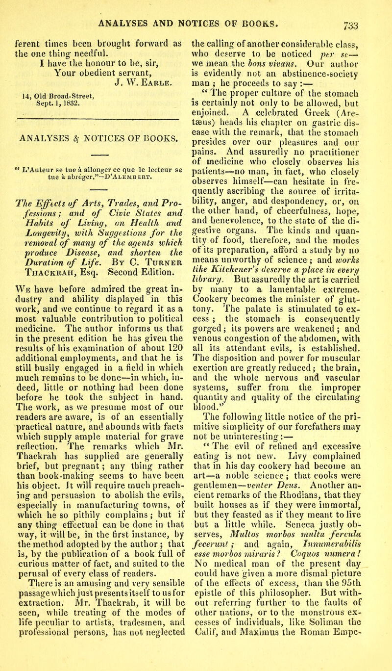 ferent times been brought forward as the one thing- needful. I have the honour to be, sir. Your obedient servant, J. W. Earle. 14, Old Broad-Street, Sept. 1, 1882. ANALYSES # NOTICES OF BOOKS. ** L’Auteur se tue k allonger ce que le lecteur se tue a abreger.”—D’Alembert. The Effects of Arts, Trades, and Pro- fessions ; and of Civic States and Habits of Living, on Health arid Longevity, with Suggestions for the removal of many of the agents which produce Disease, and shorten the Duration of Life. By C. Turner Thackrah, Esq. Second Edition. We have before admired the great in- dustry and ability displayed in this work, and we continue to regard it as a most valuable contribution to political medicine. The author informs us that in the present edition he has given the results of his examination of about 120 additional employments, and that he is still busily engaged in a field in which much remains to be done—in which, in- deed, little or nothing had been done before he took the subject in hand. The work, as we presume most of our readers are aware, is of an essentially practical nature, and abounds with facts which supply ample material for grave reflection. The remarks which Mr. Thaekrah has supplied are generally brief, but pregnant; any thing rather than book-making seems to have been his object. It will require much preach- ing and persuasion to abolish the evils, especially in manufacturing towns, of which he so pithily complains ; but if any thing effectual can be done in that way, it will be, in the first instance, by the method adopted by the author ; that is, by the publication of a book full of curious matter of fact, and suited to the perusal of every class of readers. There is an amusing and very sensible passage which just presents itself to us for extraction. Mr. Thackrah, it will be seen, while treating of the modes of life peculiar to artists, tradesmen, and professional persons, has not neglected the calling of another considerable class, who deserve to be noticed per se— we mean the bons vivans. Our author is evidently not an abstinence-society man ; he proceeds to say :— “ The proper culture of the stomach is certainly not only to be allowed, but enjoined. A celebrated Greek (Are- tseus) heads his chapter on gastric dis- ease with the remark, that the stomach presides over our pleasures and our pains. And assuredly no practitioner of medicine who closely observes his patients—no man, in fact, who closely observes himself—can hesitate in fre- quently ascribing the source of irrita- bility, anger, and despondency, or, on the other hand, of cheerfulness, hope, and benevolence, to the state of the di- gestive organs. The kinds and quan- tity of food, therefore, and the modes of its preparation, afford a study by no means unworthy of science; and works like Kitchener s deserve a place in every library. But assuredly the art is carried by many to a lamentable extreme. Cookery becomes the minister of glut- tony. The palate is stimulated to ex- cess ; the stomach is consequently gorged; its powers are weakened ; and venous congestion of the abdomen, with all its attendant evils, is established. The disposition and power for muscular exertion are greatly reduced; the brain, and the whole nervous and vascular systems, suffer from the improper quantity and quality of the circulating- blood.” The following little notice of the pri- mitive simplicity of our forefathers may not be uninteresting:— “ The evil of refined and excessive eating is not new'. Livy complained that in his day cookery had become an art—a noble science ; that cooks were gentlemen—venter Deus. Another an- cient remarks of the Rhodians, that they built houses as if they were immortal, but they feasted as if they meant to live but a little while. Seneca justly ob- serves, Multos morbos multa fercula fecerunt; and again, Innumerabilis esse morbos miraris ? Coquos numera ! No medical man of the present day could have given a more dismal picture of the effects of excess, than the 95th epistle of this philosopher. But with- out referring further to the faults of other nations, or to the monstrous ex- cesses of individuals, like Soliman the Calif, and Maximus the Roman Empe-