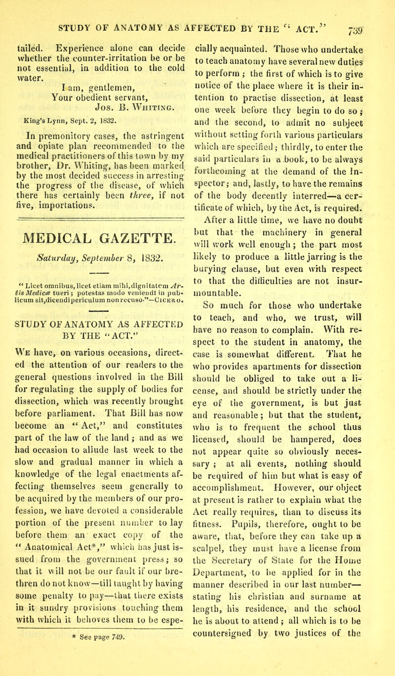 STUDY OF ANATOMY AS AFFECTED BY THE ACT.5’ tailed. Experience alone can decide whether the counter-irritation be or be not essential, in addition to the cold water. I am, gentlemen. Your obedient servant, Jos. B. Whiting. King’s Lynn, Sept. 2, 1832. In premonitory cases, the astringent and opiate plan recommended to the medical practitioners of this town by my brother, Dr. Whiting, has been marked, by the most decided success in arresting the progress of the disease, of which there lias certainly been three, if not five, importations. MEDICAL GAZETTE. Saturday, September 8, 1832. “ Licet omnibus, licet etiam mihi,dignitatem Ar- tis Medicts tueri; potestas modo veniendl in pub- licum sit,dicendipericulum nonrecuso-”—Cicero. STUDY OF ANATOMY AS AFFECTED BY THE “ACT.” We have, on various occasions, direct- ed the attention of our readers to the general questions involved in the Bill for regulating the supply of bodies for dissection, which was recently brought before parliament. That Bill has now become an “ Act,” and constitutes part of the law of the land ; and as we had occasion to allude last week to the slow and gradual manner in which a knowledge of the legal enactments af- fecting themselves seem generally to be acquired by the members of our pro- fession, we have devoted a considerable portion of the present number to lay before them an exact copy of the ** Anatomical Act*,” which has just is- sued from the government press; so that it will not be our fault if our bre- thren do not know—till taught by having some penalty to pay—that there exists in it sundry provisions touching them with which it behoves them to be espe- cially acquainted. Those who undertake to teach anatomy have several new duties to perform ; the first of which is to give notice of the place where it is their in- tention to practise dissection, at least one week before they begin to do so j and the second, to admit no subject without setting forth various particulars which are specified ; thirdly, to enter the said particulars in a book, to be always forthcoming at the demand of the In- spector ; and, lastly, to have the remains of the body decently interred—a cer- tificate of which, by the Act, is required. After a little time, we have no doubt but that the machinery in general will work well enough ; the part most likely to produce a little jarring is the burying clause, but even with respect to that the difiiculties are not insur- mountable. So much for those who undertake to teach, and who, we trust, will have no reason to complain. With re- spect to the student in anatomy, the case is somewhat different. That he who provides apartments for dissection should be obliged to take out a li- cense, and should be strictly under the eye of the government, is but just and reasonable; but that the student, who is to frequent the school thus licensed, should be hampered, does not appear quite so obviously neces- sary ; at all events, nothing should be required of him but what is easy of accomplishment. However, our object at present is rather to explain what the Act really requires, than to discuss its fitness. Pupils, therefore, ought to be aware, that, before they can take up a scalpel, they must have a license from the Secretary of State for the Home Department, to be applied for in the manner described in our last number— stating his Christian and surname at length, his residence, and the school he is about to attend ; all which is to be countersigned by two justices of the * See page 749.