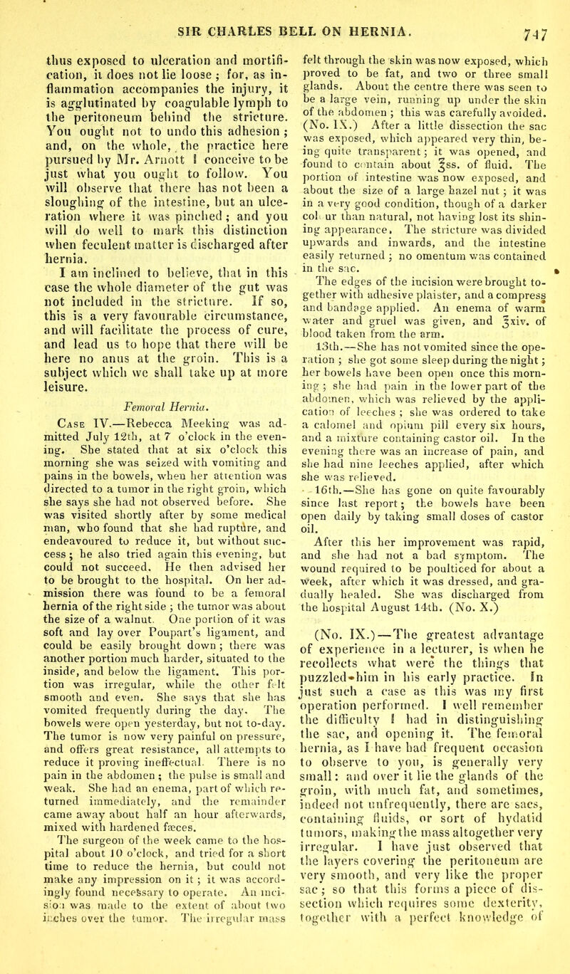 7M thus exposed to ulceration and mortifi- cation, ii does not lie loose ; for, as in- flammation accompanies the injury, it is agglutinated by coagulable lymph to the peritoneum behind the stricture. You ought not to undo this adhesion ; and, on the whole, the practice here pursued by Mr. Arnott 8 conceive to be just what you ought to follow. You will observe that there has not been a sloughing of the intestine, but an ulce- ration where it was pinched ; and you will do well to mark this distinction when feculent matter is discharged after hernia. I am inclined to believe, that in this case the whole diameter of the gut was not included in the stricture. If so, this is a very favourable circumstance, and will facilitate the process of cure, and lead us to hope that there will be here no anus at the groin. This is a subject which we shall take up at more leisure. Femoral Hernia. Case TV.—Rebecca Meeking was ad- mitted July 12th, at 7 o’clock in the even- ing. She stated that at six o’clock this morning she was seized with vomiting and pains in the bowels, when her attention was directed to a tumor in the right groin, which she says she had not observed before. She was visited shortly after by some medical man, who found that she had ruptdre, and endeavoured to reduce it, but without suc- cess ; he also tried again this evening, but could not succeed. He then advised her to be brought to the hospital. On her ad- mission there was found to be a femoral hernia of the right side ; the tumor was about the size of a walnut. One portion of it was soft and lay over Poupart’s ligament, and could be easily brought down ; there was another portion much harder, situated to the inside, and below the ligament. This por- tion was irregular, while the other felt smooth and even. She says that she has vomited frequently during the day. The bowels were open yesterday, but not to-day. The tumor is now very painful on pressure, and offers great resistance, all attempts to reduce it proving ineffectual. There is no pain in the abdomen ; the pulse is small and weak. She had an enema, part of which re- turned immediately, and the remainder came away about half an hour afterwards, mixed with hardened faeces. The surgeon of the week came to the hos- pital about 10 o’clock, and tried for a short time to reduce the hernia, but could not make any impression on it ; it was accord- ingly found necefesary to operate. An-inci- sion was made to the extent of about two inches over the tumor. The irregular mass felt through the skin was now exposed, which proved to be fat, and two or three small glands. About the centre there was seen to be a large vein, running up under the skin of the abdomen ; this was carefully avoided. (No. IX.) After a little dissection the sac was exposed, which appeared very thin, be- ing quite transparent; it was opened, and found to contain about ^ss. of fluid. The portion of intestine was now exposed, and about the size of a large hazel nut; it was in a very good condition, though of a darker cob ur than natural, not having lost its shin- ing appearance, The stricture was divided upwards and inwards, and the intestine easily returned ; no omentum was contained in the sac. The edges of the incision were brought to- gether with adhesive plaister, and a compress and bandage applied. An enema of warm water and gruel was given, and ^xiv. of blood taken from the arm. 13th.—She has not vomited since the ope- ration ; she got some sleep during the night; her bowels have been open once this morn- ing ; she had pain in the lower part of the abdomen, which was relieved by the appli- cation of leeches ; she was ordered to take a calomel and opium pill every six hours, and a mixture containing castor oil. In the evening there was an increase of pain, and she had nine leeches applied, after which she was relieved. 16th.—She has gone on quite favourably since last report; the bowels have been open daily by taking small doses of castor oil. After this her improvement was rapid, and she had not a bad symptom. The wound required to be poulticed for about a Week, after which it was dressed, and gra- dually healed. She was discharged from the hospital August 14th. (No. X.) (No. IX.)—The greatest advantage of experience in a lecturer, is when lie recollects what were the things that puzzled»him in his early practice. In just such a case as this was my first operation performed. I well remember the difficulty I had in distinguishing the sac, and opening it. The femoral hernia, as I have had frequent occasion to observe to you, is generally very small: and over it lie the glands of the groin, with much fat, and sometimes, indeed not unfrequently, there are sacs, containing fluids, or sort of hydatid tumors, makingthe mass altogether very irregular. I have just observed that the layers covering the peritoneum are very smooth, and very like the proper sac; so that this forms a piece of dis- section which requires some dexterity, together with a perfect knowledge of