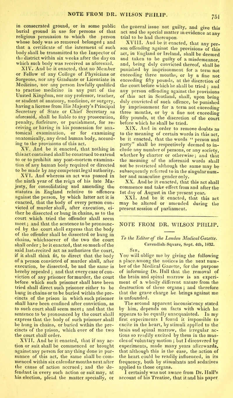 MOTE FRO31 DR. WILSON PHILIP. 751 in consecrated ground, or in some public burial ground in use for persons of that religious persuasion to which the person whose body was so removed belonged ; and that a certificate of the interment of such body shall be transmitted to the Inspector of the district within six weeks after the day on which such body was received as aforesaid. XIV. And be it enacted, that no Member or Fellow of any College of Physicians or Surgeons, nor any Graduate or Licentiate in Medicine, nor any person lawfully qualified to practise medicine in any part of the United Kingdom, nor any professor, teacher, or student ot anatomy, medicine, or surgery, having a license from His Majesty’s Principal Secretary of State or Chief Secretary as aforesaid, shall be liable to any prosecution, penalty, forfeiture, or punishment, for re- ceiving or having in his possession for ana- tomical examination, or for examining anatomically, any dead human body, accord- ing to the provisions of this act. XV. And be it enacted, that nothing in this act contained shall be construed to extend to or to prohibit any post-mortem examina- tion of any human body required or directed to be made by any competent legal authority. XVI. And whereas an act was passed in the ninth year of the reign of his late Ma- jesty, for consolidating and amending the statutes in England relative to offences against the person, by which latter act it is enacted, that the body of every person con- victed of murder shall, after execution, ei- ther be dissected or hung in chains, as to the court which tried the offender shall seem meet; and that the sentence to be pronounc- ed by the court shall express that the body of the offender shall be dissected or hung in chains, whichsoever of the two the court shall order ; be it enacted, that so much of the said last-recited act as authorizes the court, if it shall think fit, to direct that the body of a person convicted of murder shall, after execution, be dissected, be and the same is hereby repealed ; and that every case of con- viction of any prisoner for murder, the court before which such prisoner shall have been tried shall direct such prisoner either to be hung in chains or to be buried within the pre- cincts of the prison in which such prisoner shall have been confined after conviction, as to such court shall seem meet; and that the sentence to be pronounced by the court shall express that the body of such prisoner shall be hung in chains, or buried within the pre- cincts of the prison, which ever of the two the court shall order. X VIT. And be it enacted, that if any ac- tion or suit shall be commenced or brought against any person for any thing done in pur- suance of this act, the same shall be com- menced within six calendar months next after the cause of action accrued; and the de- fendant in every such action or suit may, at his election, plead the matter specially, or the general issue not guilty, and give this act and the special matter in evidence at any trial to be had thereupon. XVIII. And be it enacted, that any per- son offending against the provisions of this act, in England or Ireland, shall be deemed and taken to be guilty of a misdemeanor, and, being duly convicted thereof, shall be punished by imprisonment for a term not exceeding three months, or by a fine not exceeding fifty pounds, at the discretion of the court before which he shall be tried ; and any person offending against the provisions of this act in Scotland, shall, upon being duly convicted of such offence, be punished by imprisonment for a term not exceeding three months, or by a fine not exceeding fifty pounds, at the discretion of the court before which he shall be tried. XIX. And in order to remove doubts as to the meaning of certain words in this act, be it enacted, that the words “ person and party” shall be respectively deemed to in- clude any number of persons, or any society, whether by charter or otherwise; and that the meaning of the aforesaid words shall not be restricted although the same may be subsequently referred to in the singular num- ber and masculine gender only. XX. And be it enacted, that this act shall commence and take effect from and after the 1st day of August in the present year. XXI. And be it enacted, that this act may be altered or amended during the present session of parliament. NOTE FROM DR. WILSON THILIP. To the Editor of the London Medical Gazette. Cavendish-Square, Sept. 4th, 1832. Sir, You will oblige me by giving the following a place.among the notices in the next num- ber of the Medicgl Gazette, for the purpose of informing Dr. Hall that the removal of the brain and spinal marrow is an experi- ment of a wholly different nature from the destruction of these organs ; and therefore that the grave charge he brings against me is unfounded. The second apparent inconsistency stated by him, depends on facts with which he appears to be equally unacquainted. In my first experiments I found it impossible to excite in the heart, by stimuli applied to the brain and spinal marrow, the irregular ac- tions so readily excited by them in the mus- cles of voluntary motion ; but I discovered by experiments, made many years afterwards, that although this is the case, the action of the heart could be readily influenced, in its frequency, both by stimulants and sedatives applied to those organs. I certainly was not aware from Dr. Hall’s account of his Treatise, that it and his paper