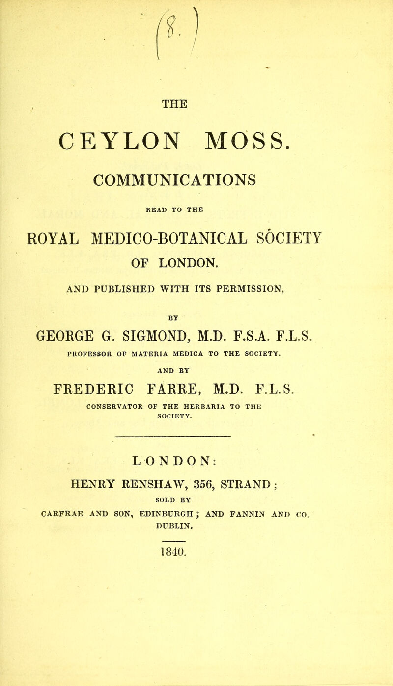 THE CEYLON MOSS. COMMUNICATIONS READ TO THE ROYAL MEDICO-BOTANICAL SOCIETY OF LONDON. AND PUBLISHED WITH ITS PERMISSION, BY GEORGE G. SIGMOND, M.D. F.S.A. F.L.S. PROFESSOR OF MATERIA MEDICA TO THE SOCIETY. AND BY FREDERIC FARRE, M.D. F.L.S. CONSERVATOR OF THE HERBARIA TO THE SOCIETY. LONDON: HENRY RENSHAW, 356, STRAND; SOLD BY CARFRAE AND SON, EDINBURGH ; AND FANNIN AND CO. DUBLIN. 1840.