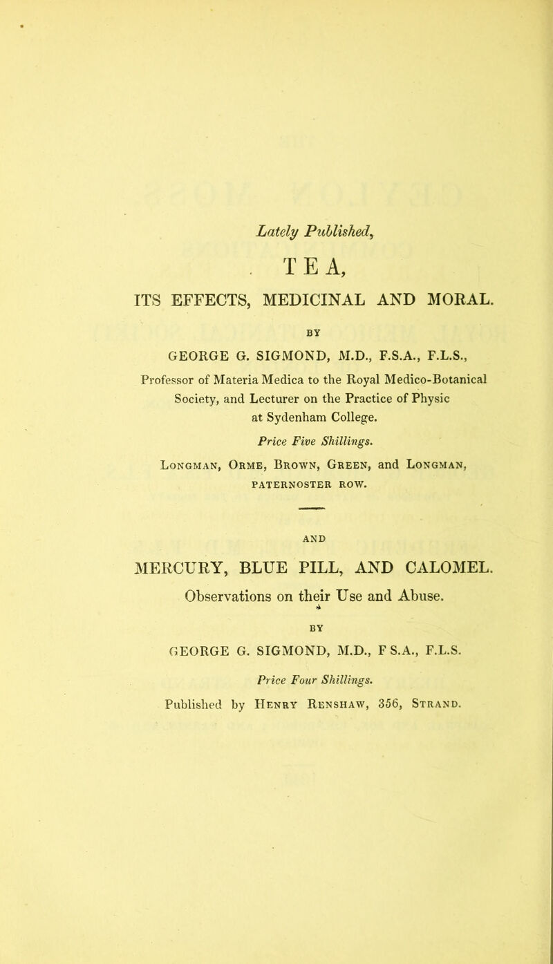 Lately Puhlished^ . TEA, ITS EFFECTS, MEDICINAL AND MORAL. BY GEORGE G. SIGMOND, M.D., F.S.A., F.L.S., Professor of Materia Medica to the Royal Medico-Botanical Society, and Lecturer on the Practice of Physic at Sydenham College. Price Five Shillings. Longman, Orme, Brown, Green, and Longman, PATERNOSTER ROW. AND MERCURY, BLUE PILL, AND CALOMEL. Observations on their Use and Abuse. BY GEORGE G. SIGMOND, M.D., F S.A., F.L.S. Price Four Shillings. Published by Henry Renshaw, 356, Strand.