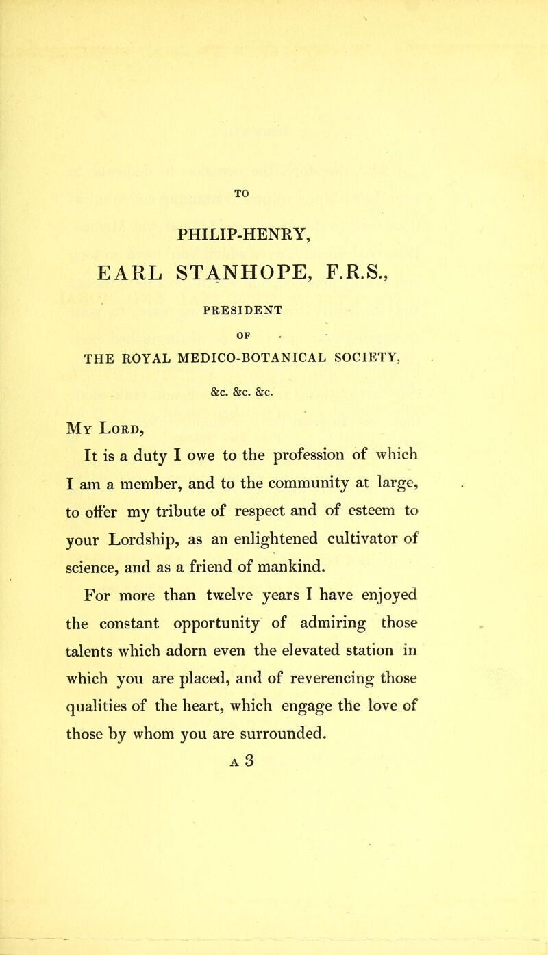 TO PHILIP-HENRY, EARL STANHOPE, F.R.S., PRESIDENT OF THE ROYAL MEDICO-BOTANICAL SOCIETY, &c. &c. &c. My Lord, It is a duty I owe to the profession of which I am a member, and to the community at large, to offer my tribute of respect and of esteem to your Lordship, as an enlightened cultivator of science, and as a friend of mankind. For more than twelve years I have enjoyed the constant opportunity of admiring those talents which adorn even the elevated station in which you are placed, and of reverencing those qualities of the heart, which engage the love of those by whom you are surrounded. A 3