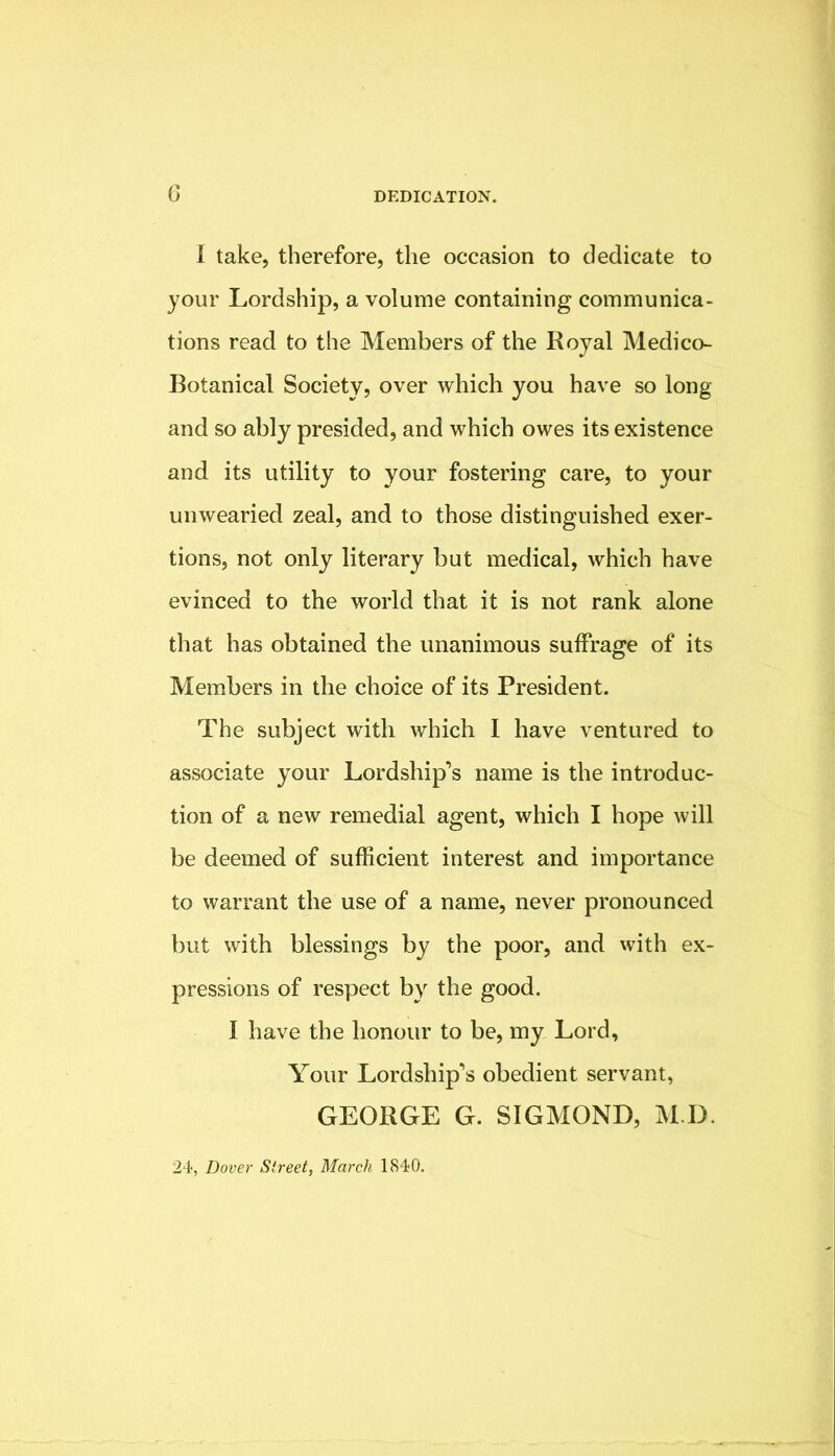 I take, therefore, the occasion to dedicate to your Lordship, a volume containing communica- tions read to the Members of the Royal Medico- Botanical Society, over which you have so long and so ably presided, and which owes its existence and its utility to your fostering care, to your unwearied zeal, and to those distinguished exer- tions, not only literary but medical, which have evinced to the world that it is not rank alone that has obtained the unanimous suffrage of its Members in the choice of its President. The subject with which I have ventured to associate your Lordship’s name is the introduc- tion of a new remedial agent, which I hope will be deemed of sufficient interest and importance to warrant the use of a name, never pronounced but with blessings by the poor, and with ex- pressions of respect by the good. I have the honour to be, my Lord, Your Lordship’s obedient servant, GEORGE G. SIGMOND, M.D. 24, Dover Street, March 1840.