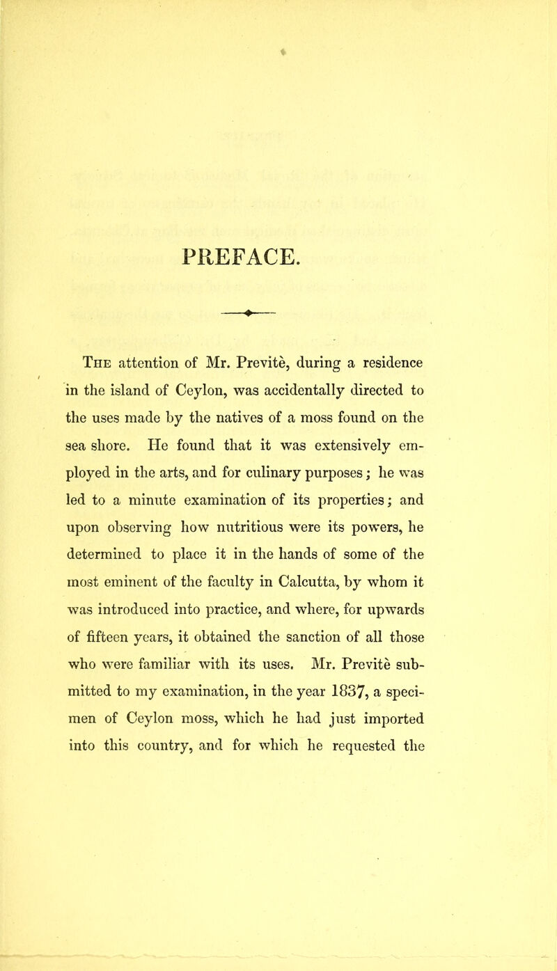 PREFACE. The attention of Mr. Previte, during a residence in the island of Ceylon, was accidentally directed to the uses made by the natives of a moss found on the sea shore. He found that it was extensively em- ployed in the arts, and for culinary purposes; he was led to a minute examination of its properties; and upon observing how nutritious were its powers, he determined to place it in the hands of some of the most eminent of the faculty in Calcutta, by whom it was introduced into practice, and where, for upwards of fifteen years, it obtained the sanction of all those who were familiar with its uses. Mr. Previte sub- mitted to my examination, in the year 1837, a speci- men of Ceylon moss, which he had just imported into this country, and for which he requested the
