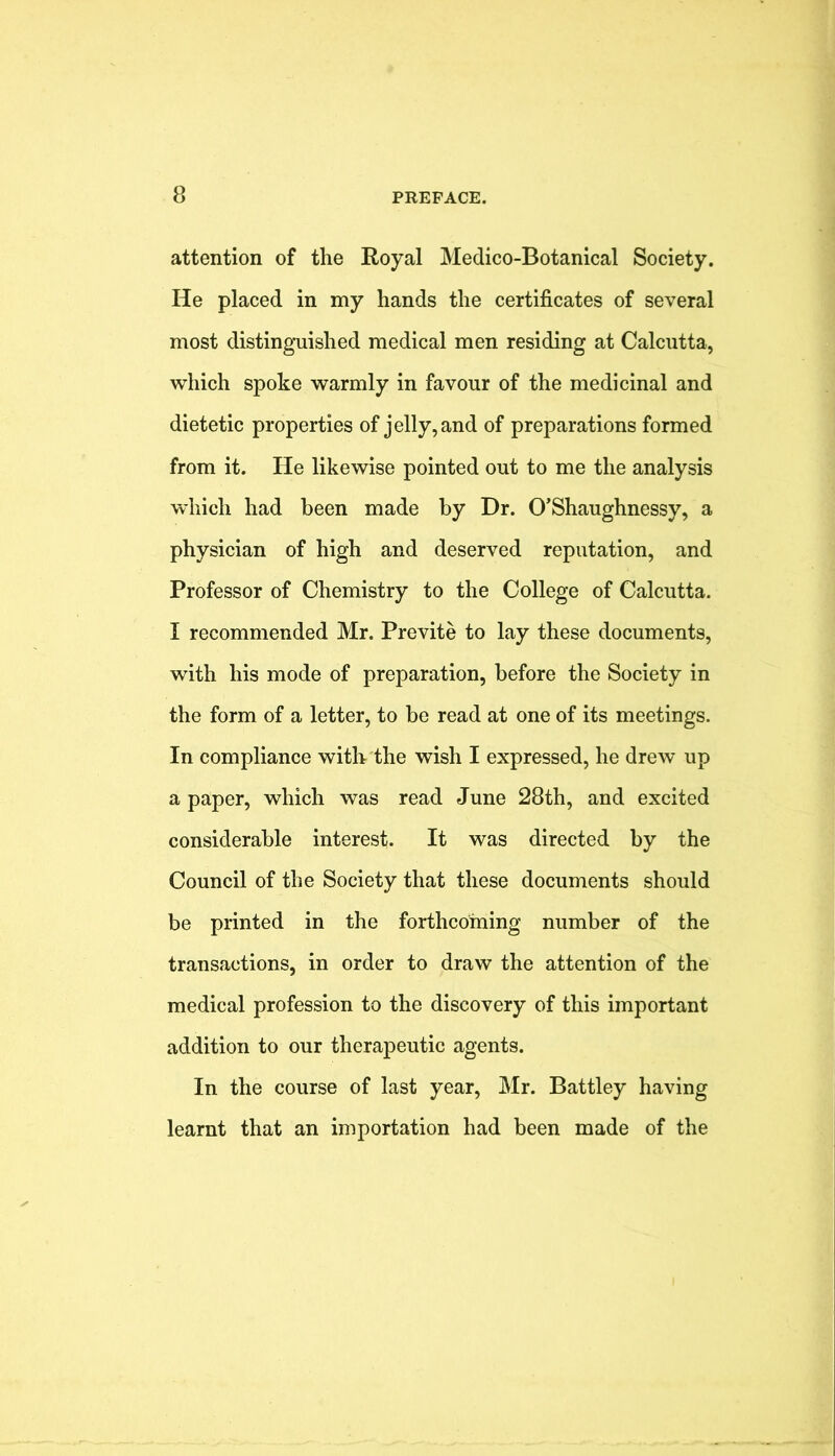 attention of the Royal Medico-Botanical Society. He placed in my hands the certificates of several most distinguished medical men residing at Calcutta, which spoke warmly in favour of the medicinal and dietetic properties of jelly, and of preparations formed from it. He likewise pointed out to me the analysis wdiich had been made by Dr. O’Shaughnessy, a physician of high and deserved reputation, and Professor of Chemistry to the College of Calcutta. I recommended Mr. Previte to lay these documents, with his mode of preparation, before the Society in the form of a letter, to be read at one of its meetings. In compliance with the wish I expressed, he drew up a paper, which was read June 28th, and excited considerable interest. It was directed by the Council of the Society that these documents should be printed in the forthcoming number of the transactions, in order to draw the attention of the medical profession to the discovery of this important addition to our therapeutic agents. In the course of last year, Mr. Battley having learnt that an importation had been made of the