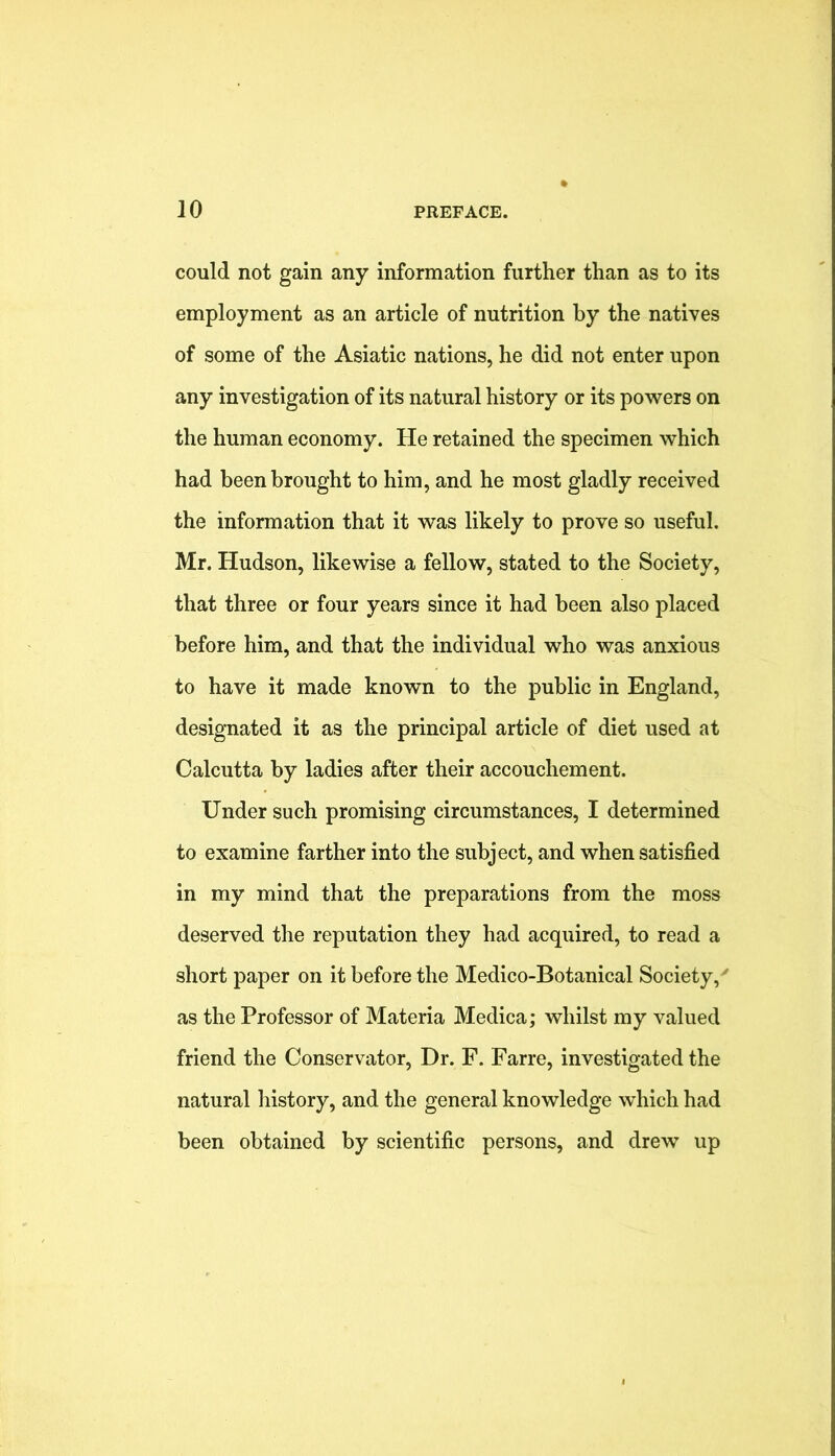 could not gain any information further than as to its employment as an article of nutrition by the natives of some of the Asiatic nations, he did not enter upon any investigation of its natural history or its powers on the human economy. He retained the specimen which had been brought to him, and he most gladly received the information that it was likely to prove so useful. Mr. Hudson, likewise a fellow, stated to the Society, that three or four years since it had been also placed before him, and that the individual who was anxious to have it made known to the public in England, designated it as the principal article of diet used at Calcutta by ladies after their accouchement. Under such promising circumstances, I determined to examine farther into the subject, and when satisfied in my mind that the preparations from the moss deserved the reputation they had acquired, to read a short paper on it before the Medico-Botanical Society,' as the Professor of Materia Medica; whilst my valued friend the Conservator, Dr. F. Farre, investigated the natural history, and the general knowledge which had been obtained by scientific persons, and drew up