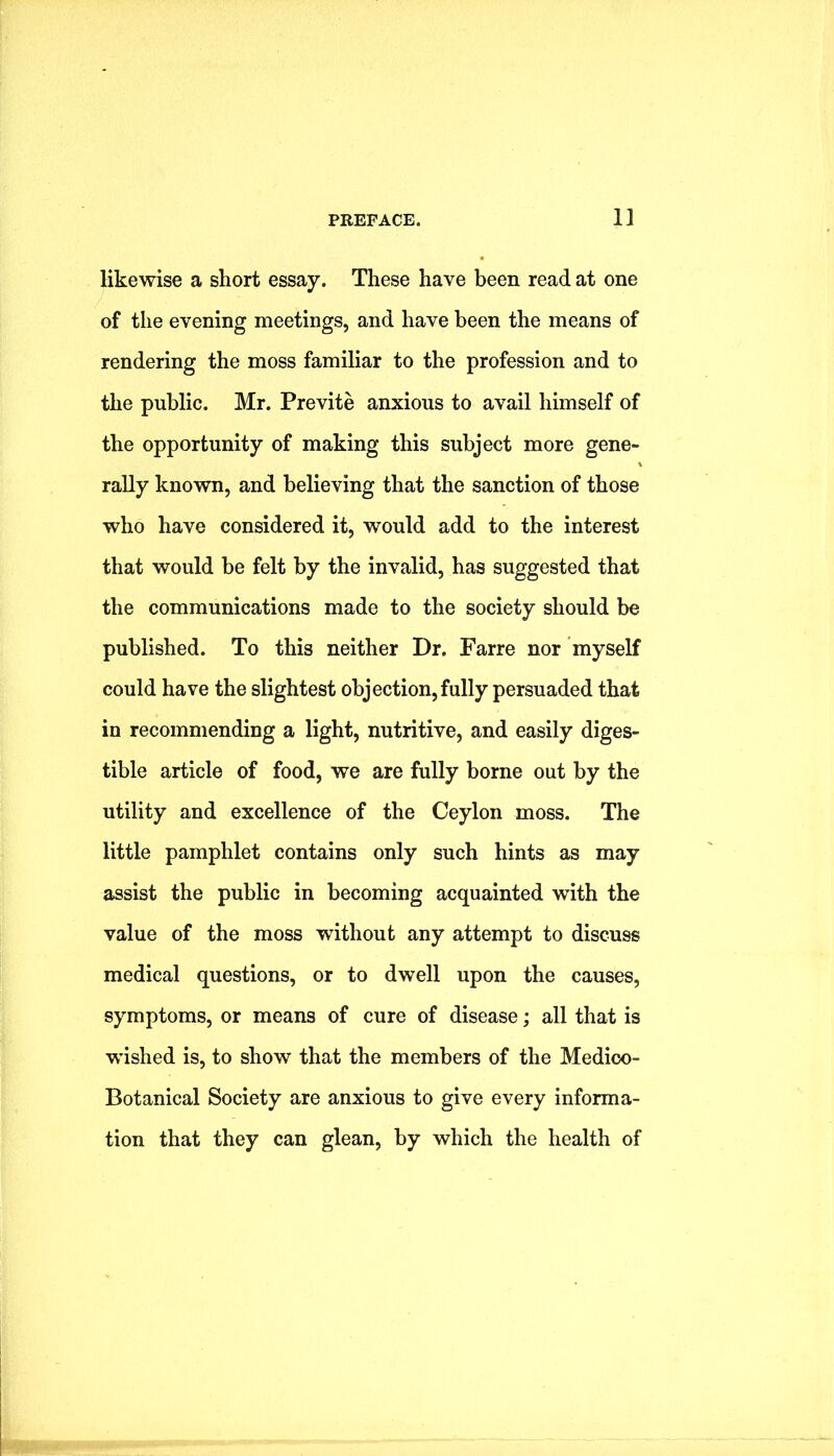 likewise a short essay. These have been read at one of the evening meetings, and have been the means of rendering the moss familiar to the profession and to the public. Mr. Previte anxious to avail himself of the opportunity of making this subject more gene- rally known, and believing that the sanction of those who have considered it, would add to the interest that would be felt by the invalid, has suggested that the communications made to the society should be published. To this neither Dr. Farre nor myself could have the slightest objection, fully persuaded that in recommending a light, nutritive, and easily diges- tible article of food, we are fully borne out by the utility and excellence of the Ceylon moss. The little pamphlet contains only such hints as may assist the public in becoming acquainted with the value of the moss without any attempt to discuss medical questions, or to dwell upon the causes, symptoms, or means of cure of disease; all that is wished is, to show that the members of the Medico- Botanical Society are anxious to give every informa- tion that they can glean, by which the health of