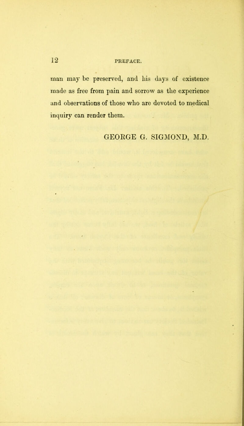 man may be preserved, and his days of existence made as free from pain and sorrow as the experience and observations of those who are devoted to medical inquiry can render them. GEORGE G. SIGMOND, M.D.