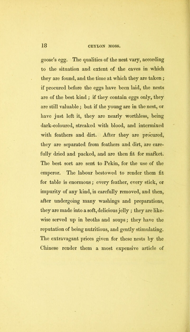 goose’s egg. The qualities of the nest vary, according to the situation and extent of the caves in which they are found, and the time at which they are taken; if procured before the eggs have been laid, the nests are of the best kind; if they contain eggs only, they are still valuable; but if the young are in the nest, or have just left it, they are nearly worthless, being dark-coloured, streaked with blood, and intermixed with feathers and dirt. After they are procured, they are separated from feathers and dirt, are care- fully dried and packed, and are then fit for market. The best sort are sent to Pekin, for the use of the emperor. The labour bestowed to render them fit for table is enormous; every feather, every stick, or impurity of any kind, is carefully removed, and then, after undergoing many washings and preparations, they are made into a soft, delicious jelly; they are like- wise served up in broths and soups; they have the reputation of being nutritious, and gently stimulating. The extravagant prices given for these nests by the Chinese render them a most expensive article of