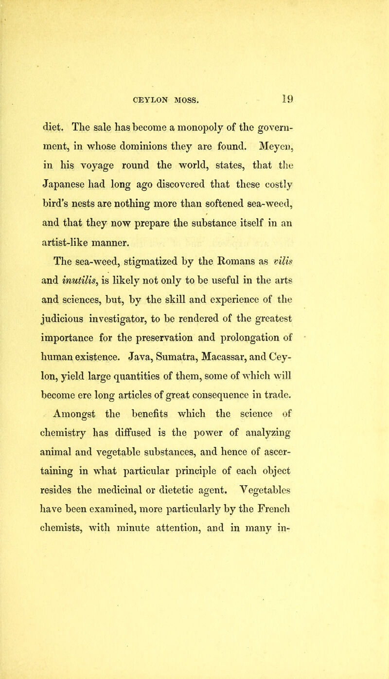 diet. The sale has become a monopoly of the govern- ment, in whose dominions they are found. Meyen, in his voyage round the world, states, that the Japanese had long ago discovered that these costly bird’s nests are nothing more than softened sea-weed, and that they now prepare the substance itself in an artist-like manner. The sea-weed, stigmatized by the Romans as vilis and inutilis^ is likely not only to be useful in the arts and sciences, but, by the skill and experience of the judicious investigator, to be rendered of the greatest importance for the preservation and prolongation of human existence. Java, Sumatra, Macassar, and Cey- lon, yield large quantities of them, some of which will become ere long articles of great consequence in trade. Amongst the benefits which the science of chemistry has diffused is the power of analyzing animal and vegetable substances, and hence of ascer- taining in what particular principle of each object resides the medicinal or dietetic agent. Vegetables have been examined, more particularly by the French chemists, with minute attention, and in many in-