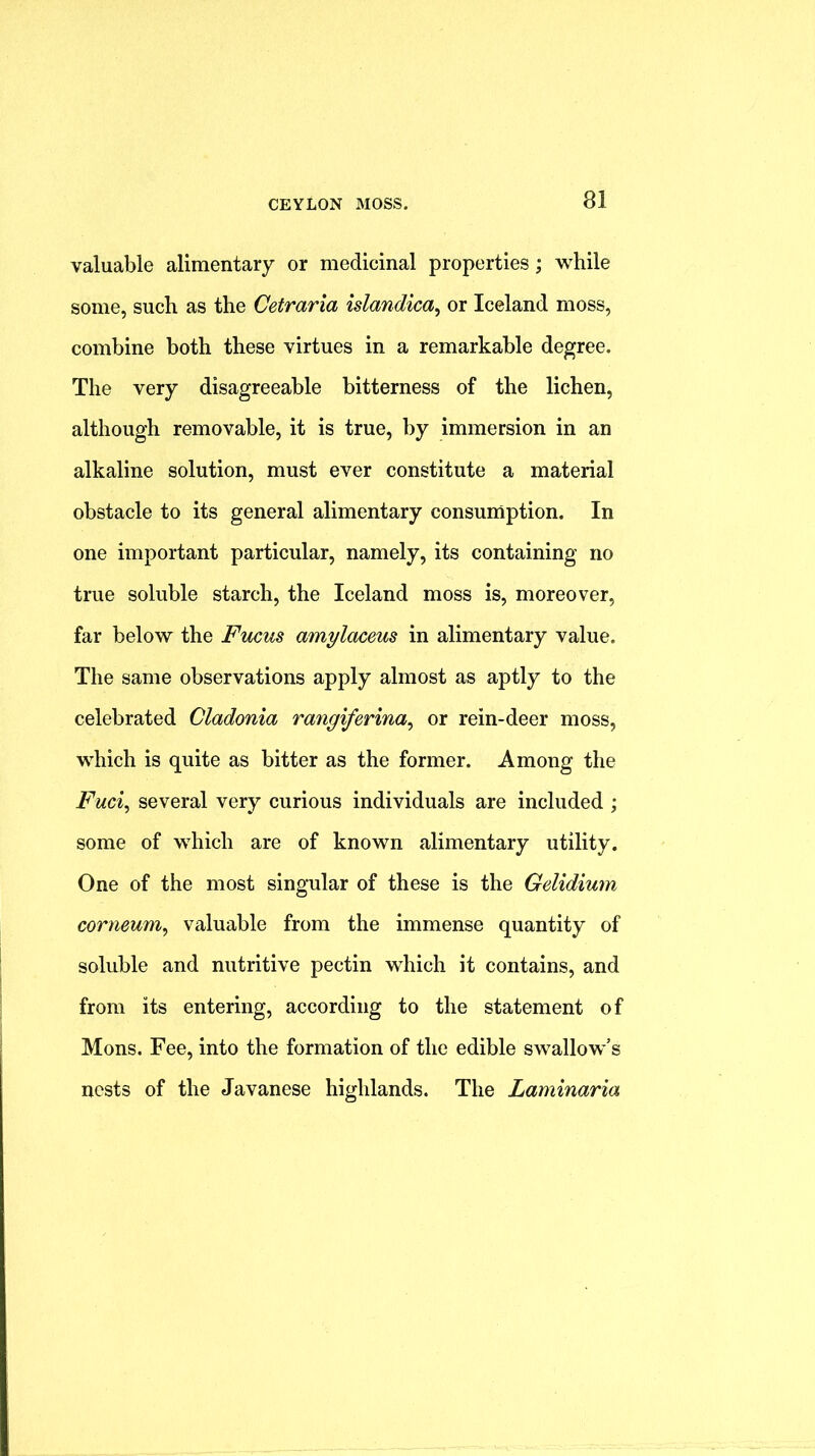 valuable alimentary or medicinal properties; while some, such as the Cetraria islandica^ or Iceland moss, combine both these virtues in a remarkable degree. The very disagreeable bitterness of the lichen, although removable, it is true, by immersion in an alkaline solution, must ever constitute a material obstacle to its general alimentary consumption. In one important particular, namely, its containing no true soluble starch, the Iceland moss is, moreover, far below the Fucus amylaceus in alimentary value. The same observations apply almost as aptly to the celebrated Cladonia rangiferina^ or rein-deer moss, which is quite as bitter as the former. Among the Fuc% several very curious individuals are included ; some of which are of known alimentary utility. One of the most singular of these is the Gelidium corneum^ valuable from the immense quantity of soluble and nutritive pectin which it contains, and from its entering, according to the statement of Mons. Fee, into the formation of the edible swallow’s nests of the Javanese highlands. The Laminaria
