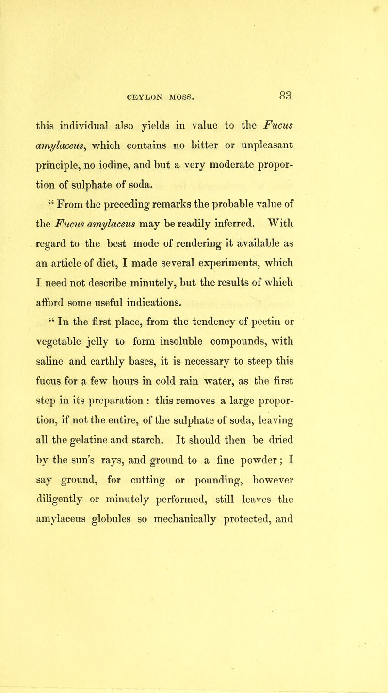 this individual also yields in value to the Fucus amylaceus^ which contains no bitter or unpleasant principle, no iodine, and but a very moderate propor- tion of sulphate of soda. ‘‘ From the preceding remarks the probable value of the Fucus amylaceus may be readily inferred. With regard to the best mode of rendering it available as an article of diet, I made several experiments, which I need not describe minutely, but the results of which afford some useful indications. “ In the first place, from the tendency of pectin or vegetable jelly to form insoluble compounds, with saline and earthly bases, it is necessary to steep this fucus for a few hours in cold rain water, as the first step in its preparation : this removes a large propor- tion, if not the entire, of the sulphate of soda, leaving- all the gelatine and starch. It should then be dried by the sun s rays, and ground to a fine powder; I say ground, for cutting or pounding, however diligently or minutely performed, still leaves the amylaceus globules so mechanically protected, and