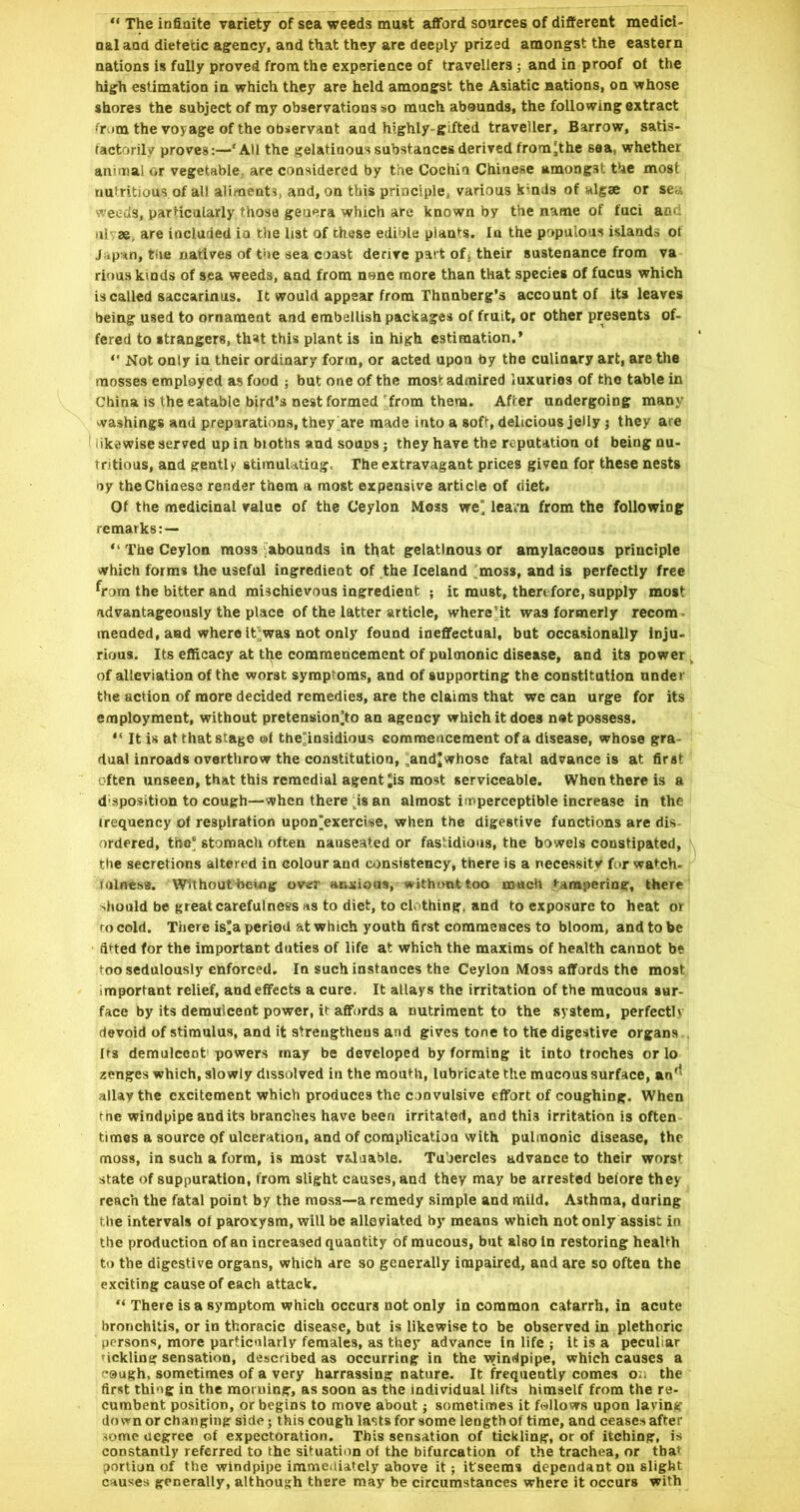 “ The infinite variety of sea weeds must afford sources of different medici- nal and dietetic agency, and that they are deeply prized amongst the eastern nations is fully proved from the experience of travellers ; and in proof of the high estimation in which they are held amongst the Asiatic nations, on whose shores the subject of my observations so much abounds, the following extract fr.im the voyage of the Observant and highly-gifted traveller, Barrow, satis- tactorilv proves:—‘All the gelatinous substances derived frora'the sea, whether animal or vegetable are considered by the Cochin Chinese amongst the most nutritious of all alimeati, and, on this principle, various kmds of algae or se.i weeds, particularly those genera which are known by the name of fuci ao>. til' ae, are included in the list of these edible plants. In the populous islands ot J-ipvtn, tile natives of t'le sea coast derive part oft their sustenance from va rious kinds of sea weeds, and from none more than that species of fucus which is called saccarinus. It would appear from Thnnberg’s account of its leaves being used to ornament and embellish packages of fruit, or other presents of- fered to strangers, that this plant is in high estimation.’ “ Not only in their ordinary form, or acted upon by the culinary art, are the mosses employed as food ; but one of the most admired luxuries of the table in China is the eatable bird’s nest formed from them. After undergoing many washings and preparations, they are made Into a soft, delicious jelly j they are I likewise served up in bioths and soups; they have the reputation of being nu- tritious, and gently stimulating. The extravagant prices given for these nests oy the Chinese render them a most expensive article of diet. Of the medicinal value of the Ceylon Mess we' learn from the following remarks:— “ The Ceylon moss iabounds in that gelatinous or amylaceous principle which forms the useful ingredient of the Iceland 'moss, and is perfectly free ^rorn the bitter and mischievous ingredient ; it must, therefore, supply most advantageously the place of the latter article, where’it was formerly recom • mended, aud where lt';was not only found ineffectual, but occasionally Inju. rious. Its efficacy at tl^e commencement of pulmonic disease, and its power of alleviation of the worst symptoms, and of supporting the constitution nnder the action of more decided remedies, are the claims that we can urge for its employment, without pretension]to an agency which it does nat possess. “ It is at that stage ©f the^nsidious commencement of a disease, whose gra- dual inroads overthrow the coastitutiou, ,andjwhose fatal advance is at first often unseen, that this remedial agent *is most serviceable. When there is a disposition to cough—when there i^is an almost imperceptible increase in the trequency of respiration upon^exerclse, when the digestive functions are dis- ordered, the’ stomach often nauseated or fastidious, the bowels constipated, the secretions altered in colour and consistency, there is a necessity for watch- fulness. Withouthetog ovam anxious, withimt too much tampering, there -.hould be great carefulness «s to diet, to clothing, and to exposure to heat or ro cold. There is> period at which youth first commences to bloom, and to be fitted for the important duties of life at which the maxims of health cannot be too sedulously enforced. In such instances the Ceylon Moss affords the most important relief, and effects a cure. It allays the irritation of the mucous sur- face by its demulcent power, it affords a nutriment to the system, perfectly devoid of stimulus, and it strengthens and gives tone to the digestive organs . Its demulcent' powers may be developed by forming it into troches or lo zenges which, slowly dissolved in the mouth, lubricate the mucous surface, an'^ allay the excitement which produces the convulsive effort of coughing. When fne windpipe audits branches have been irritated, and this irritation is often times a source of ulceration, and of compUcatioa with pulmonic disease, the moss, in such a form, is most valuable. Tubercles advance to their worst state of suppuration, from slight causes, and they may be arrested before they reach the fatal point by the moss—a remedy simple and mild. Asthma, during the intervals ot paroxysm, will be alleviated by means which not only assist in the production of an increased quantity of mucous, but also In restoring health to the digestive organs, which are so generally impaired, and are so often the exciting cause of each attack. “ There is a symptom which occurs not only in common catarrh, in acute bronchitis, or in thoracic disease, but is likewise to be observed in plethoric persons, more particularly females, as they advance In life ; it is a peculiar Mckling sensation, described as occurring in the windpipe, which causes a C9ugh, sometimes of a very harrassing nature. It frequently comes o.. the first thing in the morning, as soon as the individual lifts himself from the re- cumbent position, or begins to move about j sometimes it follows upon laving down or changing side; this cough lasts for some length of time, and ceases after some degree of expectoration. This sensation of tickling, or of itching, is constantly referred to the situation of the bifurcation of the trachea, or tba* portion of the windpipe immediately above it; ifseems dependant on slight causes generally, although there may be circumstances where it occurs with