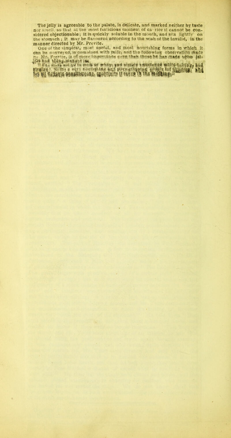 The jelly is agreeable to the palate, is delicate, and marked neither by taste nor smeU, so that at the most fastidious moment of ca> rice it cannot be con- sidered objectionable; it is quickly soluble in the mouth, and sits lightly on the stomach ; it may be flavoured according to the wish of the invalid, in the manner directed by Mr. Previte. , Oneof the siraplcisf, most useful, and moat noarishlng forms In vrhich it can be conveyed, isxombinsri with milkj and the following obssrvatidB flSade Ml |(3r, Ffcvtip, is nt mor^’ IdvpftriftfiCfi fflouflhft h*« |iiu riMMwiSWtt*■*