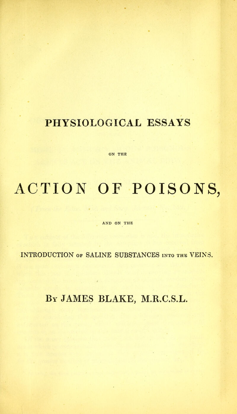 PHYSIOLOGICAL ESSAYS ON THE ACTION OF POISONS AND ON THE INTRODUCTION op SALINE SUBSTANCES into the VEINS. By JAMES BLAKE, M.R.C.S.L.