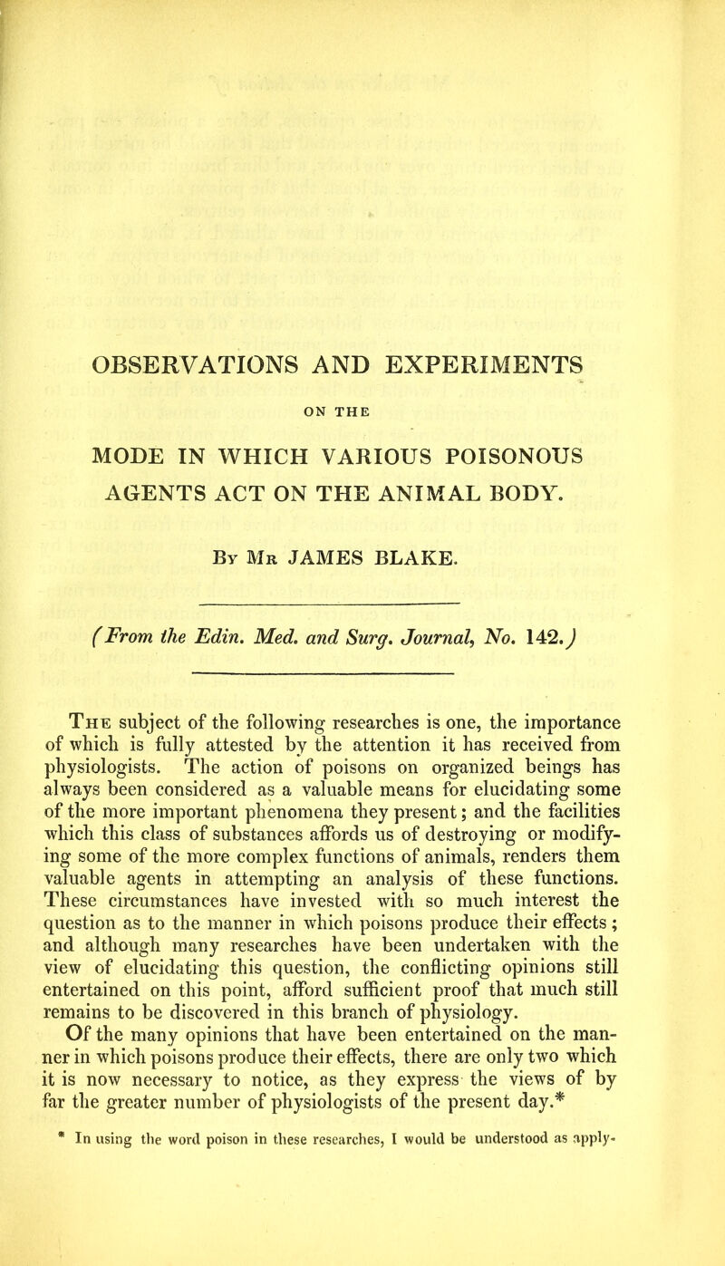 OBSERVATIONS AND EXPERIMENTS ON THE MODE IN WHICH VARIOUS POISONOUS AGENTS ACT ON THE ANIMAL BODY. By Mr JAMES BLAKE. (From the Edin. Med. and Surg. JournalNo. 142.) The subject of the following researches is one, the importance of which is fully attested by the attention it has received from physiologists. The action of poisons on organized beings has always been considered as a valuable means for elucidating some of the more important phenomena they present; and the facilities which this class of substances affords us of destroying or modify- ing some of the more complex functions of animals, renders them valuable agents in attempting an analysis of these functions. These circumstances have invested with so much interest the question as to the manner in which poisons produce their effects; and although many researches have been undertaken with the view of elucidating this question, the conflicting opinions still entertained on this point, afford sufficient proof that much still remains to be discovered in this branch of physiology. Of the many opinions that have been entertained on the man- ner in which poisons produce their effects, there are only two which it is now necessary to notice, as they express the views of by far the greater number of physiologists of the present day.*