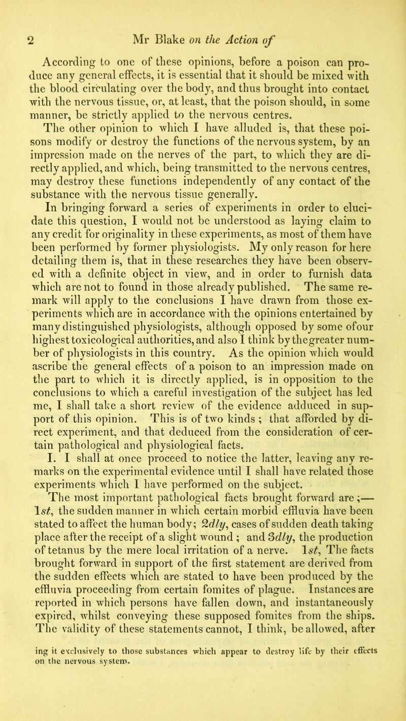 According to one of these opinions, before a poison can pro- duce any general effects, it is essential that it should be mixed with the blood circulating over the body, and thus brought into contact with the nervous tissue, or, at least, that the poison should, in some manner, be strictly applied to the nervous centres. The other opinion to which I have alluded is, that these poi- sons modify or destroy the functions of the nervous system, by an impression made on the nerves of the part, to which they are di- rectly applied, and which, being transmitted to the nervous centres, may destroy these functions independently of any contact of the substance with the nervous tissue generally. In bringing forward a series of experiments in order to eluci- date this question, I would not be understood as laying claim to any credit for originality in these experiments, as most of them have been performed by former physiologists. My only reason for here detailing them is, that in these researches they have been observ- ed with a definite object in view, and in order to furnish data which are not to found in those already published. The same re- mark will apply to the conclusions I have drawn from those ex- periments which are in accordance with the opinions entertained by many distinguished physiologists, although opposed by some of our highest toxicological authorities, and also I think by thegreater num- ber of physiologists in this country. As the opinion Avhich would ascribe the general effects of a poison to an impression made on the part to which it is directly applied, is in opposition to the conclusions to which a careful investigation of the subject has led me, I shall take a short review of the evidence adduced in sup- port of this opinion. This is of twro kinds ; that afforded by di- rect experiment, and that deduced from the consideration of cer- tain pathological and physiological facts. I. I shall at once proceed to notice the latter, leaving any re- marks on the experimental evidence until I shall have related those experiments which I have performed on the subject. The most important pathological facts brought forward are;— the sudden manner in which certain morbid effluvia have been stated to affect the human body; Qdly, cases of sudden death taking place after the receipt of a slight wound ; and 3dly, the production of tetanus by the mere local irritation of a nerve. 1st, The facts brought forward in support of the first statement are derived from the sudden effects which are stated to have been produced by the effluvia proceeding from certain fomites of plague. Instances are reported in which persons have fallen down, and instantaneously expired, whilst conveying these supposed fomites from the ships. The validity of these statements cannot, I think, be allowed, after ing it exclusively to those substances which appear to destroy life by their effects on the nervous system.