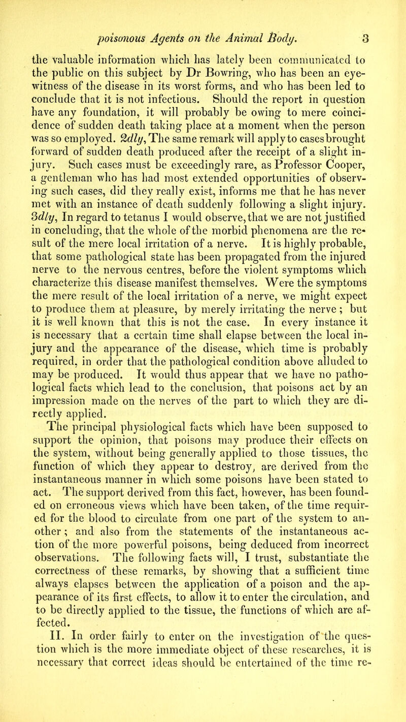 tlie valuable information which has lately been communicated to the public on this subject by Dr Bowring, who has been an eye- witness of the disease in its worst forms, and who has been led to conclude that it is not infectious. Should the report in question have any foundation, it will probably be owing to mere coinci- dence of sudden death taking place at a moment when the person was so employed. %dly. The same remark will apply to cases brought forward of sudden death produced after the receipt of a slight in- jury. Such cases must be exceedingly rare, as Professor Cooper, a gentleman who has had most extended opportunities of observ- ing such cases, did they really exist, informs me that he has never met with an instance of death suddenly following a slight injury. Sdly, In regard to tetanus I would observe, that we are not justified in concluding, that the whole of the morbid phenomena are the re- sult of the mere local irritation of a nerve. It is highly probable, that some pathological state has been propagated from the injured nerve to the nervous centres, before the violent symptoms whicb characterize this disease manifest themselves. Were the symptoms the mere result of the local irritation of a nerve, we might expect to produce them at pleasure, by merely irritating the nerve; but it is well known that this is not the case. In every instance it is necessary that a certain time shall elapse between the local in- jury and the appearance of the disease, which time is probably required, in order that the pathological condition above alluded to may be produced. It would thus appear that we have no patho- logical facts which lead to the conclusion, that poisons act by an impression made on the nerves of the part to which they are di- rectly applied. The principal physiological facts which have been supposed to support the opinion, that poisons may produce their effects on the system, without being generally applied to those tissues, the function of which they appear to destroy, are derived from the instantaneous manner in which some poisons have been stated to act. The support derived from this fact, however, has been found- ed on erroneous views which have been taken, of the time requir- ed for the blood to circulate from one part of the system to an- other ; and also from the statements of the instantaneous ac- tion of the more powerful poisons, being deduced from incorrect observations. The following facts will, I trust, substantiate the correctness of these remarks, by showing that a sufficient time always elapses between the application of a poison and the ap- pearance of its first effects, to allow it to enter the circulation, and to be directly applied to the tissue, the functions of which are af- fected. II. In order fairly to enter on the investigation of the ques- tion which is the more immediate object of these researches, it is necessary that correct ideas should be entertained of the time re-