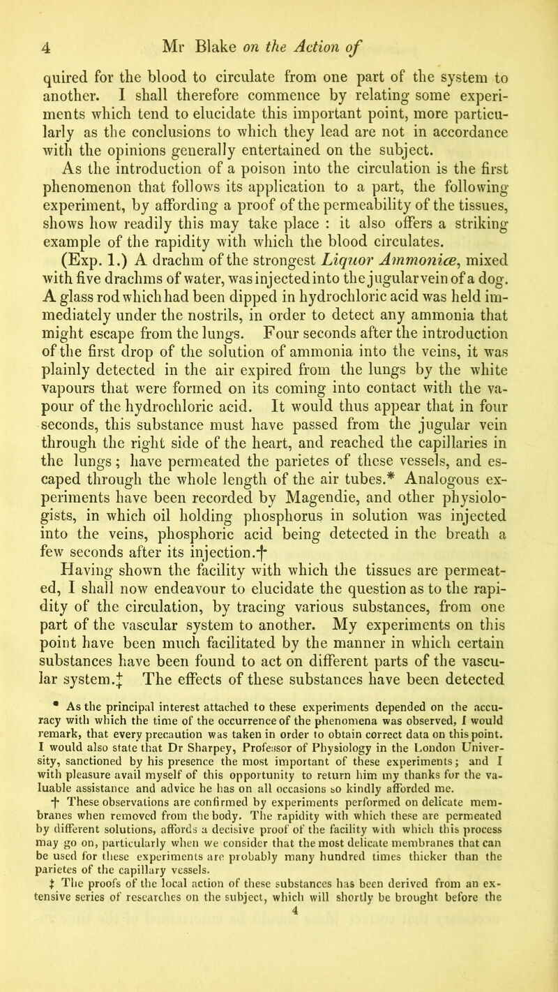 quired for the blood to circulate from one part of the system to another. I shall therefore commence by relating some experi- ments which tend to elucidate this important point, more particu- larly as the conclusions to which they lead are not in accordance with the opinions generally entertained on the subject. As the introduction of a poison into the circulation is the first phenomenon that follows its application to a part, the following experiment, by affording a proof of the permeability of the tissues, shows how readily this may take place : it also offers a striking example of the rapidity with which the blood circulates. (Exp. 1.) A drachm of the strongest Liquor Ammonia, mixed with five drachms of water, was injected into the jugular vein of a dog. A glass rod which had been dipped in hydrochloric acid was held im- mediately under the nostrils, in order to detect any ammonia that might escape from the lungs. Four seconds after the introduction of the first drop of the solution of ammonia into the veins, it was plainly detected in the air expired from the lungs by the white vapours that were formed on its coming into contact with the va- pour of the hydrochloric acid. It would thus appear that in four seconds, this substance must have passed from the jugular vein through the right side of the heart, and reached the capillaries in the lungs; have permeated the parietes of these vessels, and es- caped through the whole length of the air tubes.* Analogous ex- periments have been recorded by Magendie, and other physiolo- gists, in which oil holding phosphorus in solution was injected into the veins, phosphoric acid being detected in the breath a few seconds after its injection. Having shown the facility with which the tissues are permeat- ed, I shall now endeavour to elucidate the question as to the rapi- dity of the circulation, by tracing various substances, from one part of the vascular system to another. My experiments on this point have been much facilitated by the manner in which certain substances have been found to act on different parts of the vascu- lar system. + The effects of these substances have been detected • As the principal interest attached to these experiments depended on the accu- racy with which the time of the occurrence of the phenomena was observed, I would remark, that every precaution was taken in order to obtain correct data on this point. I would also state that Dr Sharpey, Professor of Physiology in the London Univer- sity, sanctioned by his presence the most important of these experiments; and I with pleasure avail myself of this opportunity to return him my thanks for the va- luable assistance and advice he has on all occasions so kindly afforded me. *f* These observations are confirmed by experiments performed on delicate mem- branes when removed from the body. The rapidity with which these are permeated by different solutions, affords a decisive proof of the facility with which this process may go on, particularly when we consider that the most delicate membranes that can be used for these experiments are probably many hundred times thicker than the parietes of the capillary vessels. t The proofs of the local action of these substances has been derived from an ex- tensive series of researches on the subject, which will shortly be brought before the