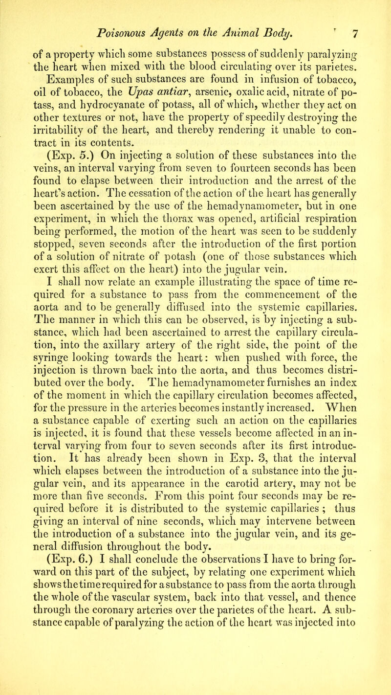 of a property which some substances possess of suddenly paralyzing the heart when mixed with the blood circulating over its parietes. Examples of such substances are found in infusion of tobacco, oil of tobacco, the Upas antiar, arsenic, oxalic acid, nitrate of po- tass, and hydrocyanate of potass, all of which, whether they act on other textures or not, have the property of speedily destroying the irritability of the heart, and thereby rendering it unable to con- tract in its contents. (Exp. 5.) On injecting a solution of these substances into the veins, an interval varying from seven to fourteen seconds has been found to elapse between their introduction and the arrest of the heart’s action. The cessation of the action of the heart has generally been ascertained by the use of the hemadynamometer, but in one experiment, in which the thorax was opened, artificial respiration being performed, the motion of the heart was seen to be suddenly stopped, seven seconds after the introduction of the first portion of a solution of nitrate of potash (one of those substances which exert this affect on the heart) into the jugular vein. I shall now relate an example illustrating the space of time re- quired for a substance to pass from the commencement of the aorta and to be generally diffused into the systemic capillaries. The manner in which this can be observed, is by injecting a sub- stance, which had been ascertained to arrest the capillary circula- tion, into the axillary artery of the right side, the point of the syringe looking towards the heart: when pushed with force, the injection is thrown back into the aorta, and thus becomes distri- buted over the body. The hemadynamometer furnishes an index of the moment in which the capillary circulation becomes affected, for the pressure in the arteries becomes instantly increased. When a substance capable of exerting such an action on the capillaries is injected, it is found that these vessels become affected in an in- terval varying from four to seven seconds after its first introduc- tion. It has already been shown in Exp. 3, that the interval which elapses between the introduction of a substance into the ju- gular vein, and its appearance in the carotid artery, may not be more than five seconds. From this point four seconds may be re- quired before it is distributed to the systemic capillaries ; thus giving an interval of nine seconds, which may intervene between the introduction of a substance into the jugular vein, and its ge- neral diffusion throughout the body. (Exp. 6.) I shall conclude the observations I have to bring for- ward on this part of the subject, by relating one experiment which shows the timerequired for asubstance to pass from the aorta through the whole of the vascular system, back into that vessel, and thence through the coronary arteries over the parietes of the heart. A sub- stance capable of paralyzing the action of the heart was injected into