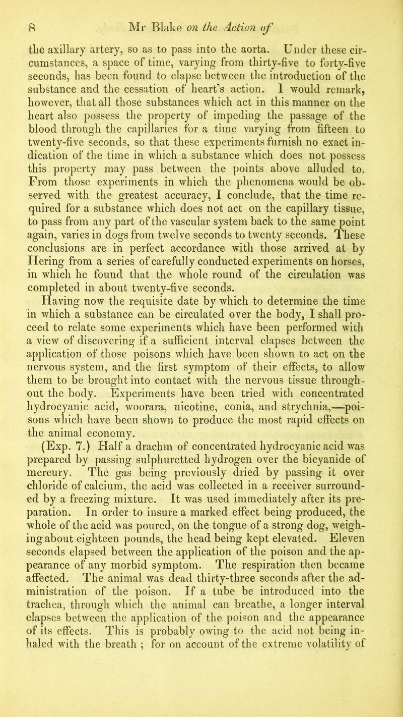 the axillary artery, so as to pass into the aorta. Under these cir- cumstances, a space of time, varying from thirty-five to forty-five seconds, has been found to elapse between the introduction of the substance and the cessation of heart’s action. I would remark, however, that all those substances which act in this manner on the heart also possess the property of impeding the passage of the blood through the capillaries for a time varying from fifteen to twenty-five seconds, so that these experiments furnish no exact in- dication of the time in which a substance which does not possess this property may pass between the points above alluded to. From those experiments in which the phenomena would be ob- served with the greatest accuracy, I conclude, that the time re- quired for a substance which does not act on the capillary tissue, to pass from any part of the vascular system back to the same point again, varies in dogs from twelve seconds to twenty seconds. These conclusions are in perfect accordance with those arrived at by Hering from a series of carefully conducted experiments on horses, in which he found that the whole round of the circulation was completed in about twenty-five seconds. Having now the requisite date by which to determine the time in which a substance can be circulated over the body, I shall pro- ceed to relate some experiments which have been performed with a view of discovering if a sufficient interval elapses between the application of those poisons which have been shown to act on the nervous system, and the first symptom of their effects, to allow them to be brought into contact with the nervous tissue through- out the body. Experiments have been tried with concentrated hydrocyanic acid, woorara, nicotine, conia, and strychnia,—poi- sons which have been shown to produce the most rapid effects on the animal economy. (Exp. 7.) Half a drachm of concentrated hydrocyanic acid was prepared by passing sulphuretted hydrogen over the bicyanide of mercury. The gas being previously dried by passing it over chloride of calcium, the acid was collected in a receiver surround- ed by a freezing mixture. It was used immediately after its pre- paration. In order to insure a marked effect being produced, the whole of the acid was poured, on the tongue of a strong dog, weigh- ing about eighteen pounds, the head being kept elevated. Eleven seconds elapsed between the application of the poison and the ap- pearance of any morbid symptom. The respiration then became affected. The animal was dead thirty-three seconds after the ad- ministration of the poison. If a tube be introduced into the trachea, through which the animal can breathe, a longer interval elapses between the application of the poison and the appearance of its effects. This is probably owing to the acid not being in- haled with the breath ; for on account of the extreme volatility of