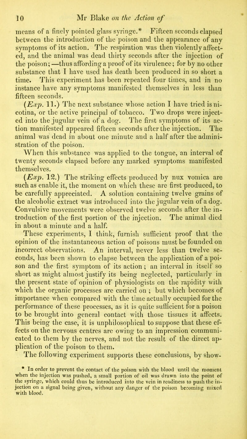 means of a finely pointed glass syringe.* Fifteen seconds elapsed between the introduction of the poison and the appearance of any symptoms of its action. The respiration was then violently affect- ed, and the animal was dead thirty seconds after the injection of the poison; —thus affording a proof of its virulence; for by no other substance that I have used has death been produced in so short a time. This experiment has been repeated four times, and in no instance have any symptoms manifested themselves in less than fifteen seconds. (Eocp. 11.) The next substance whose action I have tried isni- cotina, or the active principal of tobacco. Two drops were inject- ed into the jugular vein of a dog. The first symptoms of its ac- tion manifested appeared fifteen seconds after the injection. The animal was dead in about one minute and a half after the admini- stration of the poison. When this substance was applied to the tongue, an interval of twenty seconds elapsed before any marked symptoms manifested themselves. (Exp. 12.) The striking effects produced by nux vomica are such as enable it, the moment on which these are first produced, to be carefully appreciated. A solution containing twelve grains of the alcoholic extract wras introduced into the jugular vein of a dog. Convulsive movements were observed twelve seconds after the in- troduction of the first portion of the injection. The animal died in about a minute and a half. These experiments, I think, furnish sufficient proof that the opinion of the instantaneous action of poisons must be founded on incorrect observations. An interval, never less than twelve se- conds, has been shown to elapse between the application of a poi- son and the first symptom of its action; an interval in itself so short as might almost justify its being neglected, particularly in the present state of opinion of physiologists on the rapidity with which the organic processes are carried on ; but which becomes of importance when compared with the time actually occupied for the performance of these processes, as it is quite sufficient for a poison to be brought into general contact with those tissues it affects. This being the case, it is unphilosophical to suppose that these ef- fects on the nervous centres are owing to an impression communi- cated to them by the nerves, and not the result of the direct ap- plication of the poison to them. The following experiment supports these conclusions, by sliow- * In order to prevent the contact of the poison with the blood until the moment when the injection was pushed, a small portion of oil was drawn into the point of the syringe, which could thus be introduced into the vein in readiness to push the in- jection on a signal being given, without any danger of the poison becoming mixed with blood.