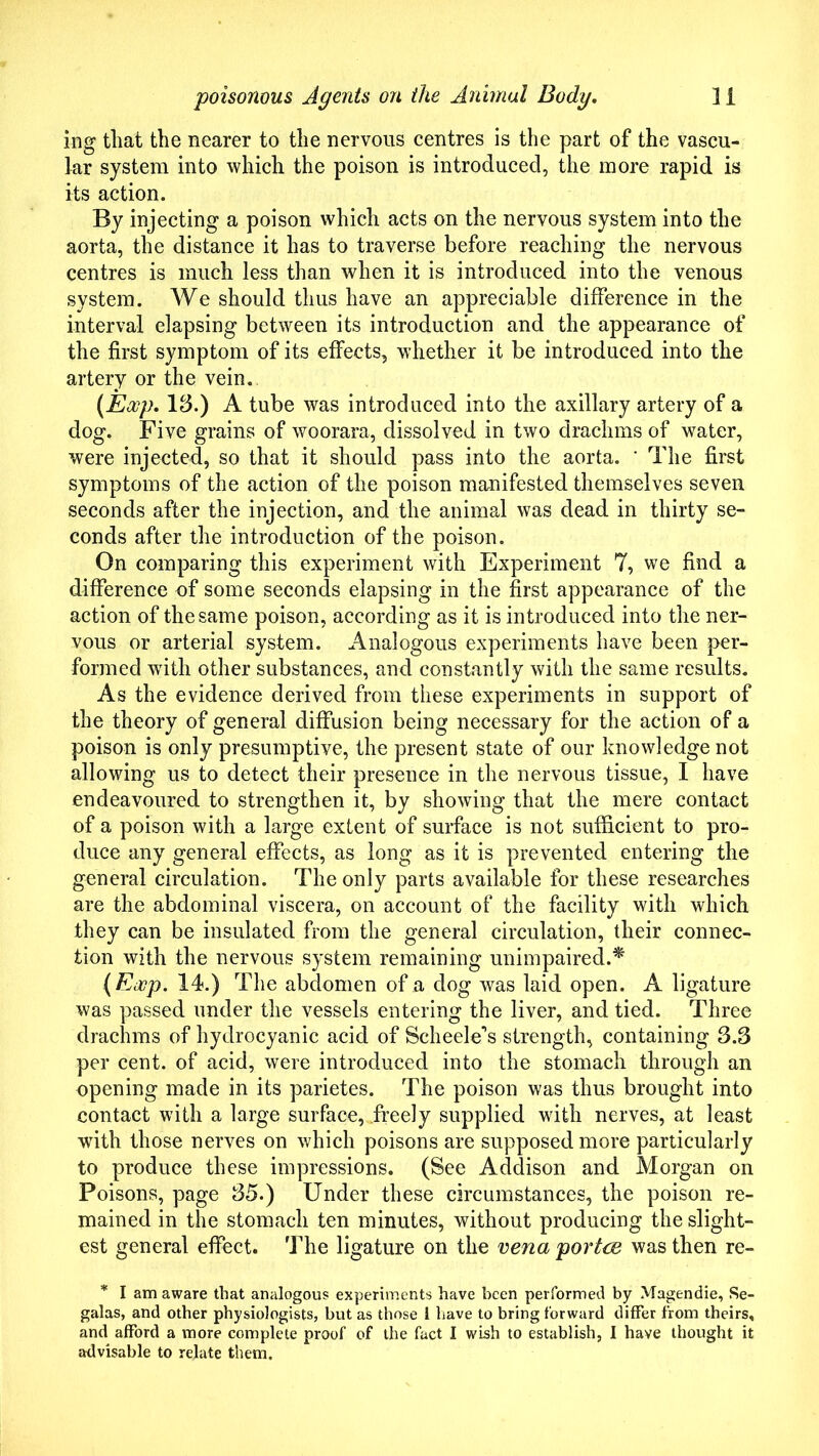 ing that the nearer to the nervous centres is the part of the vascu- lar system into which the poison is introduced, the more rapid is its action. By injecting a poison which acts on the nervous system into the aorta, the distance it has to traverse before reaching the nervous centres is much less than when it is introduced into the venous system. We should thus have an appreciable difference in the interval elapsing between its introduction and the appearance of the first symptom of its effects, whether it be introduced into the artery or the vein. (Eoop. \3.) A tube was introduced into the axillary artery of a dog. Five grains of woorara, dissolved in two drachms of water, were injected, so that it should pass into the aorta. ' The first symptoms of the action of the poison manifested themselves seven seconds after the injection, and the animal was dead in thirty se- conds after the introduction of the poison. On comparing this experiment with Experiment 7, we find a difference of some seconds elapsing in the first appearance of the action of the same poison, according as it is introduced into the ner- vous or arterial system. Analogous experiments have been per- formed with other substances, and constantly with the same results. As the evidence derived from these experiments in support of the theory of general diffusion being necessary for the action of a poison is only presumptive, the present state of our knowledge not allowing us to detect their presence in the nervous tissue, I have endeavoured to strengthen it, by showing that the mere contact of a poison with a large extent of surface is not sufficient to pro- duce any general effects, as long as it is prevented entering the general circulation. The only parts available for these researches are the abdominal viscera, on account of the facility with which they can be insulated from the general circulation, their connec- tion with the nervous system remaining unimpaired.* (Exp. 14.) The abdomen of a dog was laid open. A ligature was passed under the vessels entering the liver, and tied. Three drachms of hydrocyanic acid of Scheele’s strength, containing 3.3 per cent, of acid, were introduced into the stomach through an opening made in its parietes. The poison was thus brought into contact with a large surface, .freely supplied with nerves, at least with those nerves on which poisons are supposed more particularly to produce these impressions. (See Addison and Morgan on Poisons, page 35.) Under these circumstances, the poison re- mained in the stomach ten minutes, without producing the slight- est general effect. The ligature on the vena portae was then re- * I am aware that analogous experiments have been performed by Magendie, Se- galas, and other physiologists, but as those i have to bring forward differ from theirs, and afford a more complete proof of the fact I wish to establish, I have thought it advisable to relate them.