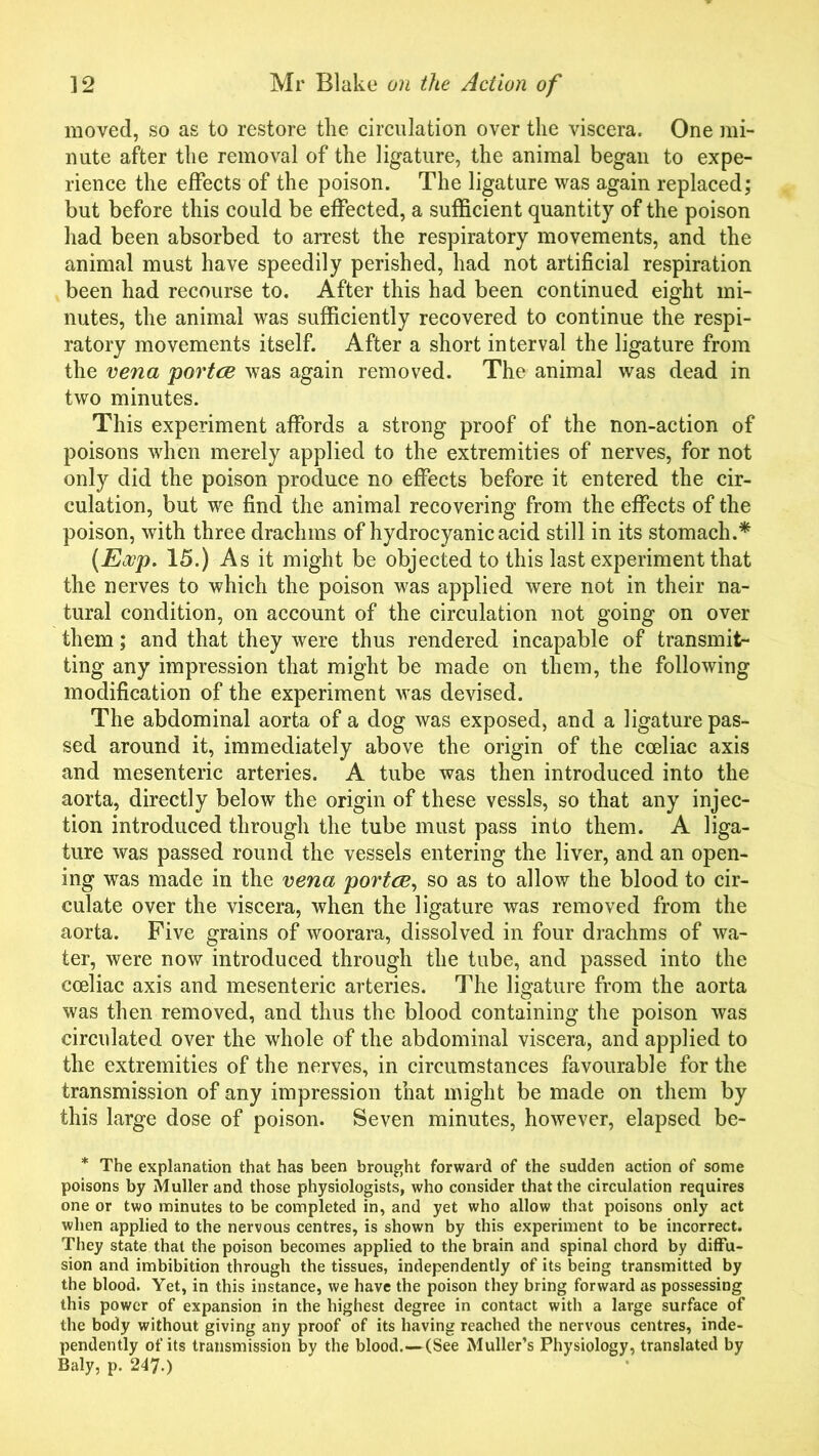 moved, so as to restore the circulation over the viscera. One mi- nute after the removal of the ligature, the animal began to expe- rience the effects of the poison. The ligature was again replaced; but before this could be effected, a sufficient quantity of the poison had been absorbed to arrest the respiratory movements, and the animal must have speedily perished, had not artificial respiration been had recourse to. After this had been continued eight mi- nutes, the animal was sufficiently recovered to continue the respi- ratory movements itself. After a short interval the ligature from the vena portce was again removed. The animal was dead in two minutes. This experiment affords a strong proof of the non-action of poisons when merely applied to the extremities of nerves, for not only did the poison produce no effects before it entered the cir- culation, but we find the animal recovering from the effects of the poison, with three drachms of hydrocyanic acid still in its stomach.* (Eocp. 15.) As it might be objected to this last experiment that the nerves to which the poison was applied were not in their na- tural condition, on account of the circulation not going on over them; and that they were thus rendered incapable of transmit- ting any impression that might be made on them, the following modification of the experiment was devised. The abdominal aorta of a dog was exposed, and a ligature pas- sed around it, immediately above the origin of the coeliac axis and mesenteric arteries. A tube was then introduced into the aorta, directly below the origin of these vessls, so that any injec- tion introduced through the tube must pass into them. A liga- ture was passed round the vessels entering the liver, and an open- ing was made in the vena portce, so as to allow the blood to cir- culate over the viscera, when the ligature was removed from the aorta. Five grains of woorara, dissolved in four drachms of wa- ter, were now introduced through the tube, and passed into the coeliac axis and mesenteric arteries. The ligature from the aorta was then removed, and thus the blood containing the poison was circulated over the whole of the abdominal viscera, and applied to the extremities of the nerves, in circumstances favourable for the transmission of any impression that might be made on them by this large dose of poison. Seven minutes, however, elapsed be- * The explanation that has been brought forward of the sudden action of some poisons by Muller and those physiologists, who consider that the circulation requires one or two minutes to be completed in, and yet who allow that poisons only act when applied to the nervous centres, is shown by this experiment to be incorrect. They state that the poison becomes applied to the brain and spinal chord by diffu- sion and imbibition through the tissues, independently of its being transmitted by the blood. Yet, in this instance, we have the poison they bring forward as possessing this power of expansion in the highest degree in contact with a large surface of the body without giving any proof of its having reached the nervous centres, inde- pendently of its transmission by the blood.—(See Muller’s Physiology, translated by Baly, p. 247.)