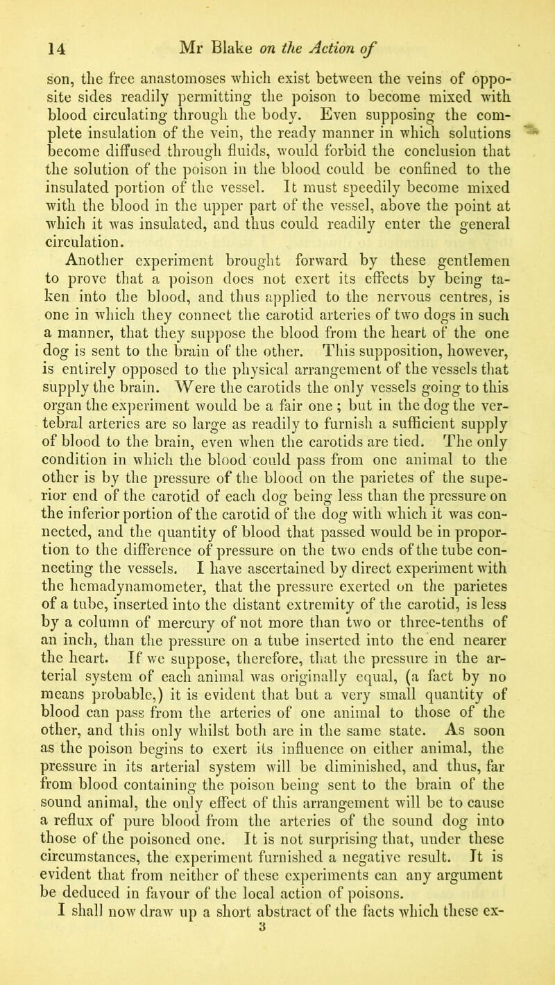 son, the free anastomoses which exist between the veins of oppo- site sides readily permitting the poison to become mixed with blood circulating through the body. Even supposing the com- plete insulation of the vein, the ready manner in which solutions become diffused through fluids, would forbid the conclusion that the solution of the poison in the blood could be confined to the insulated portion of the vessel. It must speedily become mixed with the blood in the upper part of the vessel, above the point at which it was insulated, and thus could readily enter the general circulation. Another experiment brought forward by these gentlemen to prove that a poison does not exert its effects by being ta- ken into the blood, and thus applied to the nervous centres, is one in which they connect the carotid arteries of two dogs in such a manner, that they suppose the blood from the heart of the one dog is sent to the brain of the other. This supposition, however, is entirely opposed to the physical arrangement of the vessels that supply the brain. Were the carotids the only vessels going to this organ the experiment would be a fair one ; but in the dog the ver- tebral arteries are so large as readily to furnish a sufficient supply of blood to the brain, even when the carotids are tied. The only condition in which the blood could pass from one animal to the other is by the pressure of the blood on the parietes of the supe- rior end of the carotid of each dog being less than the pressure on the inferior portion of the carotid of the dog with which it was con- nected, and the quantity of blood that passed would be in propor- tion to the difference of pressure on the two ends of the tube con- necting the vessels. I have ascertained by direct experiment with the hemadynamometer, that the pressure exerted on the parietes of a tube, inserted into the distant extremity of the carotid, is less by a column of mercury of not more than two or three-tenths of an inch, than the pressure on a tube inserted into the end nearer the heart. If we suppose, therefore, that the pressure in the ar- terial system of each animal was originally equal, (a fact by no means probable,) it is evident that but a very small quantity of blood can pass from the arteries of one animal to those of the other, and this only whilst both are in the same state. As soon as the poison begins to exert its influence on either animal, the pressure in its arterial system will be diminished, and thus, far from blood containing the poison being sent to the brain of the sound animal, the only effect of this arrangement will be to cause a reflux of pure blood from the arteries of the sound dog into those of the poisoned one. It is not surprising that, under these circumstances, the experiment furnished a negative result. It is evident that from neither of these experiments can any argument be deduced in favour of the local action of poisons. I shall now draw up a short abstract of the facts which these ex- 3