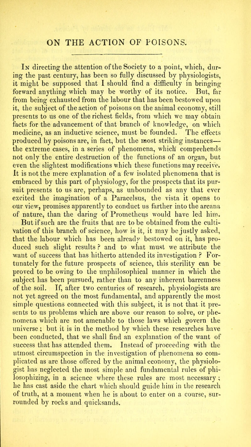 ON THE ACTION OF POISONS. In directing the attention of the Society to a point, which, dur- ing the past century, has been so fully discussed by physiologists, it might be supposed that I should find a difficulty in bringing forward anything which may be worthy of its notice. But, far from being exhausted from the labour that has been bestowed upon it, the subject of the action of poisons on the animal economy, still presents to us one of the richest fields, from which we may obtain facts for the advancement of that branch of knowledge, on which medicine, as an inductive science, must be founded. The effects produced by poisons are, in fact, but the most striking instances— the extreme cases, in a series of phenomena, which comprehends not only the entire destruction of the functions of an organ, but even the slightest modifications which these functions may receive* It is not the mere explanation of a few isolated phenomena that is embraced by this part of physiology, for the prospects that its pur- suit presents to us are, perhaps, as unbounded as any that ever excited the imagination of a Paracelsus, the vista it opens to our view, promises apparently to conduct us farther into the arcana of nature, than the daring of Prometheus would have led him. But if such are the fruits that are to be obtained from the culti- vation of this branch of science, how is it, it may be justly asked, that the labour which has been already bestowed on it, has pro- duced such slight results ? and to what must we attribute the want of success that has hitherto attended its investigation ? For- tunately for the future prospects of science, this sterility can be proved to be owing to the unphilosophical manner in which the subject has been pursued, rather than to any inherent barrenness of the soil. If, after two centuries of research, physiologists are not yet agreed on the most fundamental, and apparently the most simple questions connected with this subject, it is not that it pre- sents to us problems which are above our reason to solve, or phe- nomena which are not amenable to those law's which govern the universe; but it is in the method by which these researches have been conducted, that we shall find an explanation of the want of success that has attended them. Instead of proceeding with the utmost circumspection in the investigation of phenomena so com- plicated as are those offered by the animal economy, the physiolo- gist has neglected the most simple and fundamental rules of phi- losophizing, in a science where these rules are most necessary ; he has cast aside the chart which should guide him in the research of truth, at a moment when he is about to enter on a course, sur- rounded by rocks and quicksands.