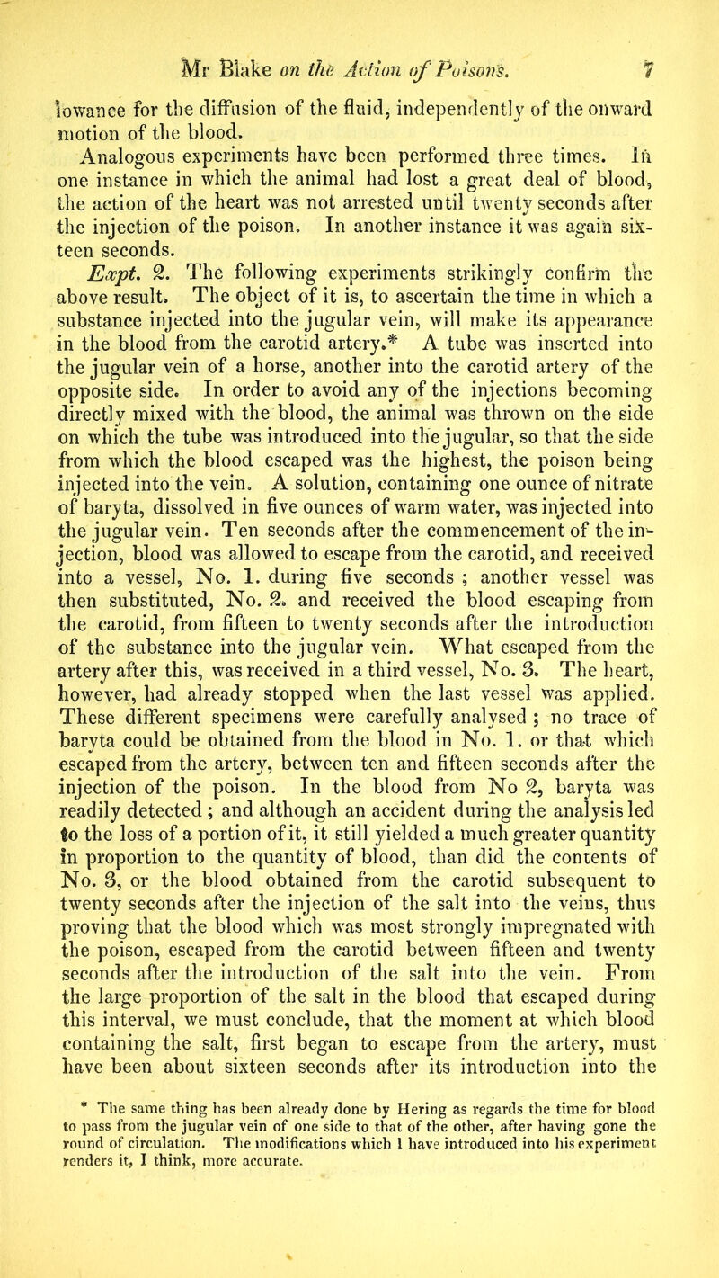 Iowance for the diffusion of the fluid, independently of the omvard motion of the blood. Analogous experiments have been performed three times. In one instance in which the animal had lost a great deal of blood, the action of the heart was not arrested until twenty seconds after the injection of the poison. In another instance it was again six- teen seconds. Eocpt. 2. The following experiments strikingly confirm the above result*. The object of it is, to ascertain the time in which a substance injected into the jugular vein, will make its appearance in the blood from the carotid artery.* A tube was inserted into the jugular vein of a horse, another into the carotid artery of the opposite side. In order to avoid any of the injections becoming directly mixed with the blood, the animal was thrown on the side on which the tube was introduced into the jugular, so that the side from which the blood escaped was the highest, the poison being injected into the vein. A solution, containing one ounce of nitrate of baryta, dissolved in five ounces of warm water, was injected into the jugular vein. Ten seconds after the commencement of the in- jection, blood was allowed to escape from the carotid, and received into a vessel, No. 1. during five seconds ; another vessel was then substituted, No. & and received the blood escaping from the carotid, from fifteen to twenty seconds after the introduction of the substance into the jugular vein. What escaped from the artery after this, was received in a third vessel, No. 3. The heart, however, had already stopped when the last vessel was applied. These different specimens were carefully analysed ; no trace of baryta could be obtained from the blood in No. 1. or tha-t which escaped from the artery, between ten and fifteen seconds after the injection of the poison. In the blood from No 2, baryta was readily detected ; and although an accident during the analysis led to the loss of a portion of it, it still yielded a much greater quantity in proportion to the quantity of blood, than did the contents of No. 3, or the blood obtained from the carotid subsequent to twenty seconds after the injection of the salt into the veins, thus proving that the blood which was most strongly impregnated with the poison, escaped from the carotid between fifteen and twenty seconds after the introduction of the salt into the vein. From the large proportion of the salt in the blood that escaped during this interval, we must conclude, that the moment at which blood containing the salt, first began to escape from the artery, must have been about sixteen seconds after its introduction into the * The same thing has been already done by Hering as regards the time for blood to pass from the jugular vein of one side to that of the other, after having gone the round of circulation. The modifications which i have introduced into his experiment renders it, I think, more accurate.