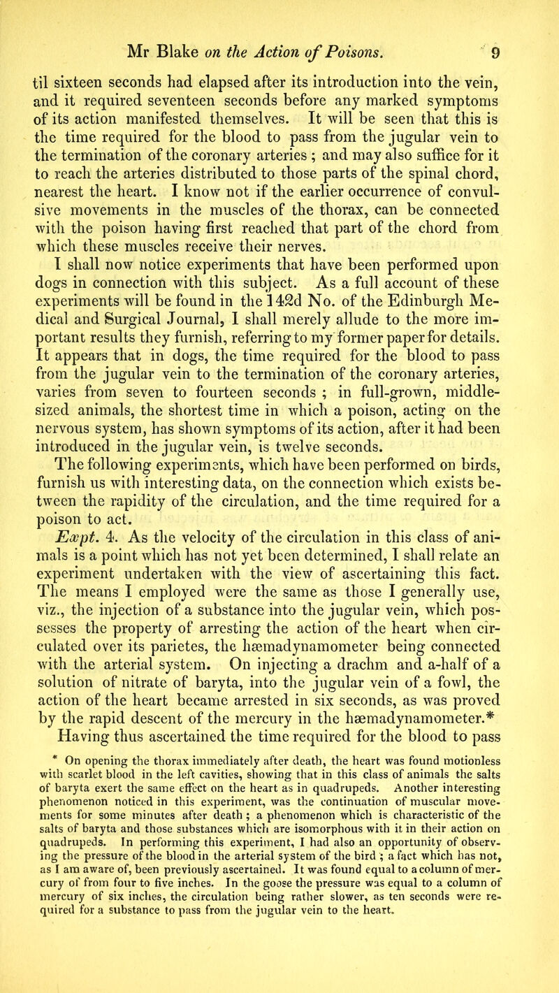 til sixteen seconds had elapsed after its introduction into the vein, and it required seventeen seconds before any marked symptoms of its action manifested themselves. It will be seen that this is the time required for the blood to pass from the jugular vein to the termination of the coronary arteries ; and may also suffice for it to reach the arteries distributed to those parts of the spinal chord, nearest the heart. I know not if the earlier occurrence of convul- sive movements in the muscles of the thorax, can be connected with the poison having first reached that part of the chord from which these muscles receive their nerves. I shall now notice experiments that have been performed upon dogs in connection with this subject. As a full account of these experiments will be found in the 142d No. of the Edinburgh Me- dical and Surgical Journal, I shall merely allude to the more im- portant results they furnish, referringto my former paperfor details. It appears that in dogs, the time required for the blood to pass from the jugular vein to the termination of the coronary arteries, varies from seven to fourteen seconds ; in full-grown, middle- sized animals, the shortest time in which a poison, acting on the nervous system, has shown symptoms of its action, after it had been introduced in the jugular vein, is twelve seconds. The following experiments, which have been performed on birds, furnish us with interesting data, on the connection which exists be- tween the rapidity of the circulation, and the time required for a poison to act. Eocpt. 4. As the velocity of the circulation in this class of ani- mals is a point which has not yet been determined, I shall relate an experiment undertaken with the view of ascertaining this fact. The means I employed were the same as those I generally use, viz., the injection of a substance into the jugular vein, which pos- sesses the property of arresting the action of the heart when cir- culated over its parietes, the hsemadynamometer being connected with the arterial system. On injecting a drachm and a-halfi of a solution of nitrate of baryta, into the jugular vein of a fowl, the action of the heart became arrested in six seconds, as was proved by the rapid descent of the mercury in the hsemadynamometer.* Having thus ascertained the time required for the blood to pass * On opening the thorax immediately after death, the heart was found motionless with scarlet blood in the left cavities, showing that in this class of animals the salts of baryta exert the same effect on the heart as in quadrupeds. Another interesting phenomenon noticed in this experiment, was the continuation of muscular move- ments for some minutes after death ; a phenomenon which is characteristic of the salts of baryta and those substances which are isomorphous with it in their action on quadrupeds. In performing this experiment, I had also an opportunity of observ- ing the pressure of the blood in the arterial system of the bird ; a fact which has not, as I am aware of, been previously ascertained. It was found equal to a column of mer- cury of from four to five inches. In the goose the pressure was equal to a column of mercury of six inches, the circulation being rather slower, as ten seconds were re- quired for a substance to pass from the jugular vein to the heart.