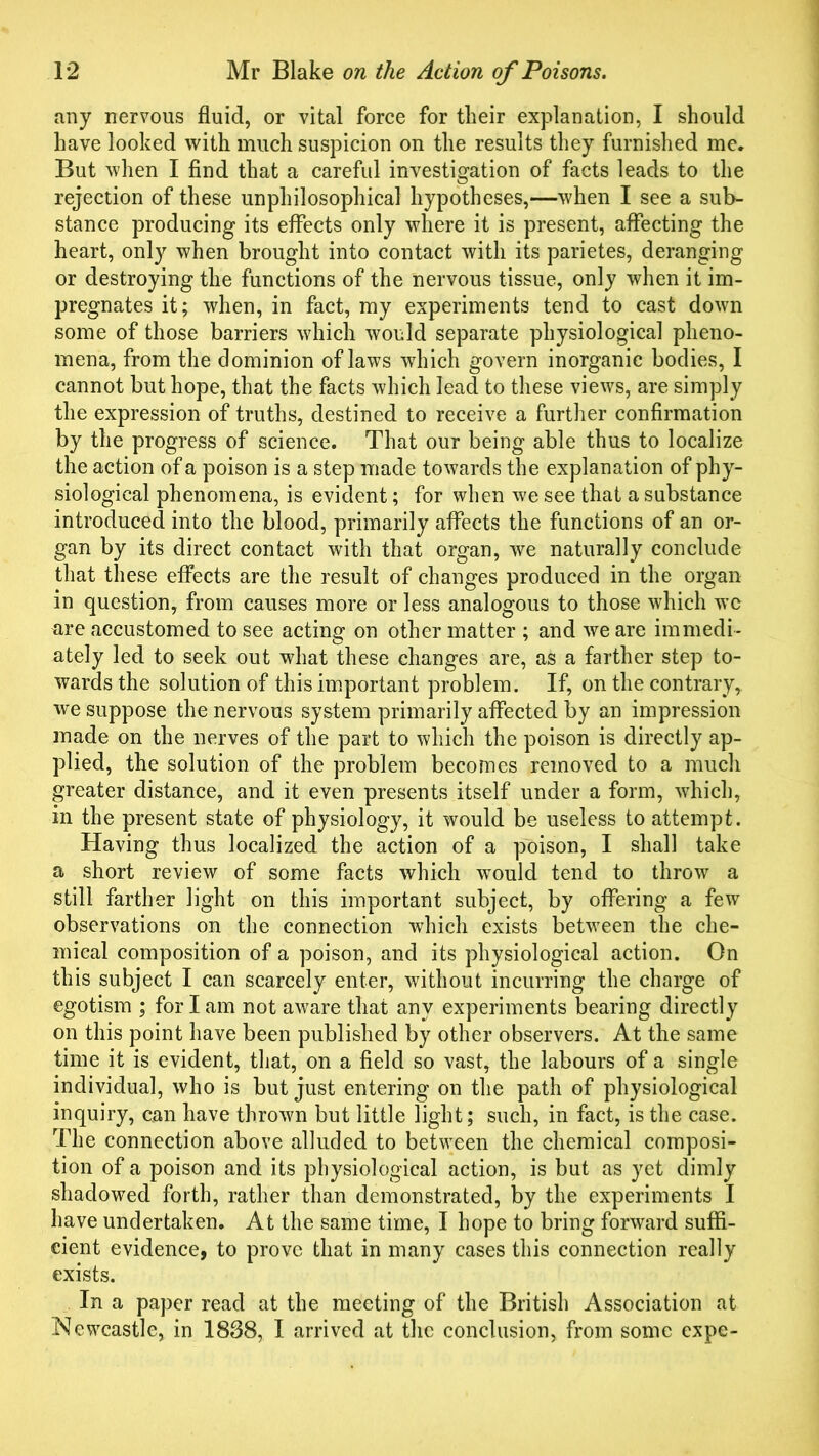 any nervous fluid, or vital force for their explanation, I should have looked with much suspicion on the results they furnished me. But when I find that a careful investigation of facts leads to the rejection of these unphilosophical hypotheses,—when I see a sub- stance producing its effects only where it is present, affecting the heart, only when brought into contact with its parietes, deranging or destroying the functions of the nervous tissue, only when it im- pregnates it; when, in fact, my experiments tend to cast down some of those barriers which would separate physiological pheno- mena, from the dominion of laws which govern inorganic bodies, I cannot but hope, that the facts which lead to these views, are simply the expression of truths, destined to receive a further confirmation by the progress of science. That our being able thus to localize the action of a poison is a step made towards the explanation of phy- siological phenomena, is evident; for when we see that a substance introduced into the blood, primarily affects the functions of an or- gan by its direct contact with that organ, we naturally conclude that these effects are the result of changes produced in the organ in question, from causes more or less analogous to those which wc are accustomed to see acting on other matter ; and we are immedi- ately led to seek out what these changes are, as a farther step to- wards the solution of this important problem. If, on the contrary, we suppose the nervous system primarily affected by an impression made on the nerves of the part to which the poison is directly ap- plied, the solution of the problem becomes removed to a much greater distance, and it even presents itself under a form, which, in the present state of physiology, it would be useless to attempt. Having thus localized the action of a poison, I shall take a short review of some facts which would tend to throw a still farther light on this important subject, by offering a few observations on the connection which exists between the che- mical composition of a poison, and its physiological action. On this subject I can scarcely enter, without incurring the charge of egotism ; for I am not aware that any experiments bearing directly on this point have been published by other observers. At the same time it is evident, that, on a field so vast, the labours of a single individual, who is but just entering on the path of physiological inquiry, can have thrown but little light; such, in fact, is the case. The connection above alluded to between the chemical composi- tion of a poison and its physiological action, is but as yet dimly shadowed forth, rather than demonstrated, by the experiments I have undertaken. At the same time, I hope to bring forward suffi- cient evidence, to prove that in many cases this connection really exists. In a paper read at the meeting of the British Association at Newcastle, in 1838, I arrived at the conclusion, from some expe-