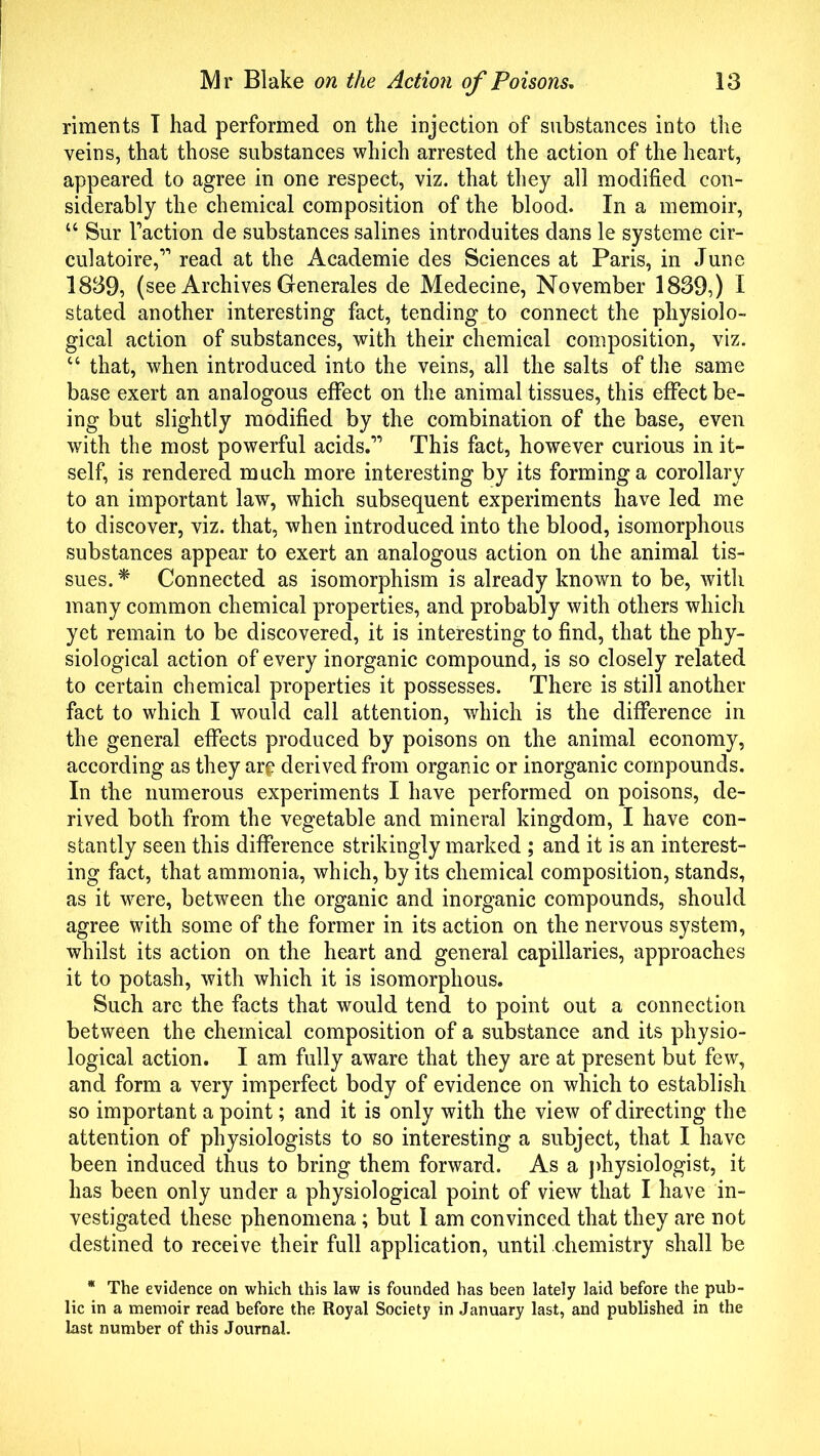 riments T had performed on the injection of substances into the veins, that those substances which arrested the action of the heart, appeared to agree in one respect, viz. that they all modified con- siderably the chemical composition of the blood. In a memoir, u Sur Taction de substances salines introduites dans le systeme cir- culatoire,” read at the Academie des Sciences at Paris, in June 1839, (see Archives Generates de Medecine, November 1839,) I stated another interesting fact, tending to connect the physiolo- gical action of substances, with their chemical composition, viz. “ that, when introduced into the veins, all the salts of the same base exert an analogous effect on the animal tissues, this effect be- ing but slightly modified by the combination of the base, even with the most powerful acids.” This fact, however curious in it- self, is rendered much more interesting by its forming a corollary to an important law, which subsequent experiments have led me to discover, viz. that, when introduced into the blood, isomorphous substances appear to exert an analogous action on the animal tis- sues. * Connected as isomorphism is already known to be, with many common chemical properties, and probably with others which yet remain to be discovered, it is interesting to find, that the phy- siological action of every inorganic compound, is so closely related to certain chemical properties it possesses. There is still another fact to which I would call attention, which is the difference in the general effects produced by poisons on the animal economy, according as they are derived from organic or inorganic compounds. In the numerous experiments I have performed on poisons, de- rived both from the vegetable and mineral kingdom, I have con- stantly seen this difference strikingly marked ; and it is an interest- ing fact, that ammonia, which, by its chemical composition, stands, as it were, between the organic and inorganic compounds, should agree with some of the former in its action on the nervous system, whilst its action on the heart and general capillaries, approaches it to potash, with which it is isomorphous. Such are the facts that would tend to point out a connection between the chemical composition of a substance and its physio- logical action. I am fully aware that they are at present but few, and form a very imperfect body of evidence on which to establish so important a point; and it is only with the view of directing the attention of physiologists to so interesting a subject, that I have been induced thus to bring them forward. As a physiologist, it has been only under a physiological point of view that I have in- vestigated these phenomena; but 1 am convinced that they are not destined to receive their full application, until chemistry shall be * The evidence on which this law is founded has been lately laid before the pub- lic in a memoir read before the Royal Society in January last, and published in the last number of this Journal.