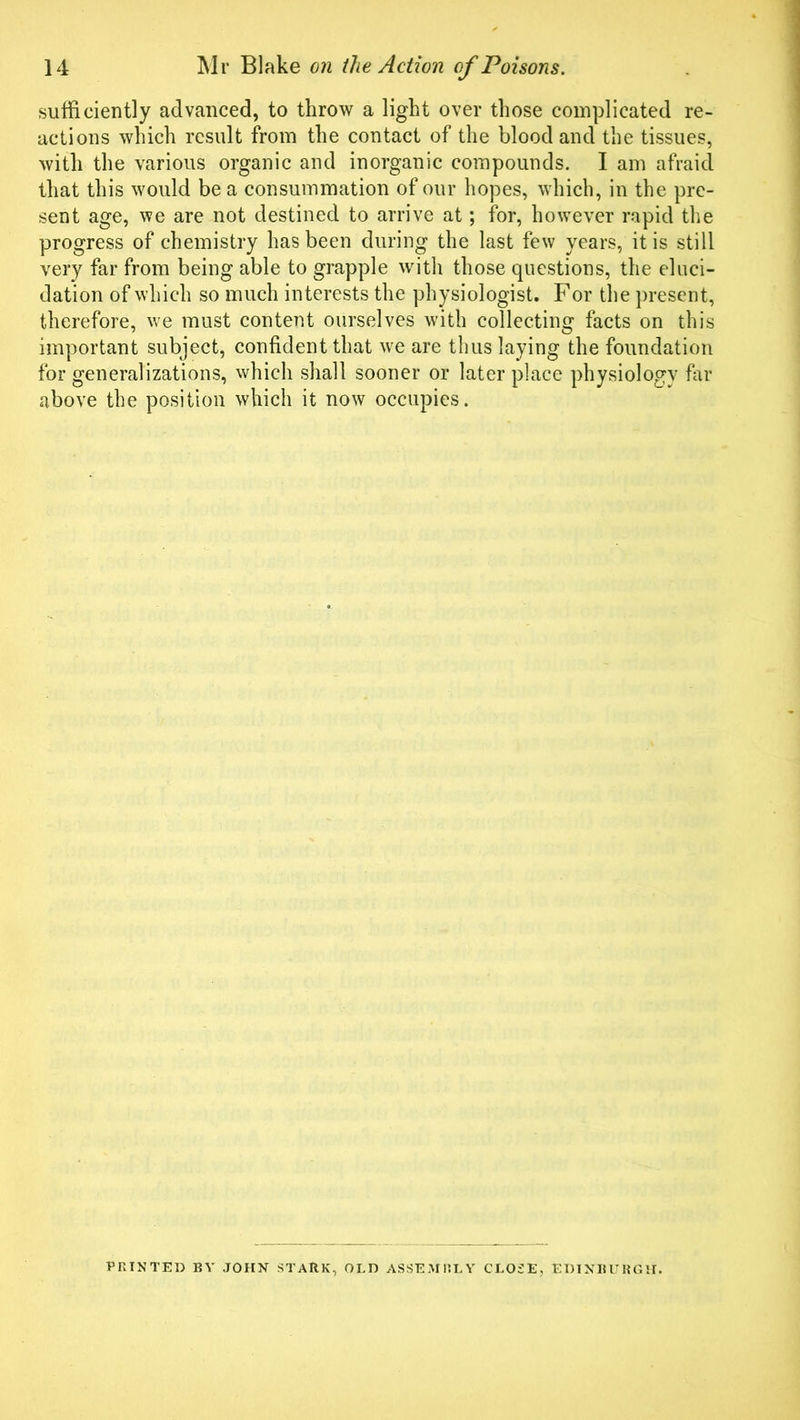 sufficiently advanced, to throw a light over those complicated re- actions which result from the contact of the blood and the tissues, with the various organic and inorganic compounds. I am afraid that this would be a consummation of our hopes, which, in the pre- sent age, we are not destined to arrive at; for, however rapid the progress of chemistry has been during the last few years, it is still very far from being able to grapple with those questions, the eluci- dation of which so much interests the physiologist. For the present, therefore, we must content ourselves with collecting facts on this important subject, confident that we are thus laying the foundation for generalizations, which shall sooner or later place physiology far above the position which it now occupies. PRINTED BY JOHN STARK, OLD ASSEAIRLY CLOSE, EDINBURGH.