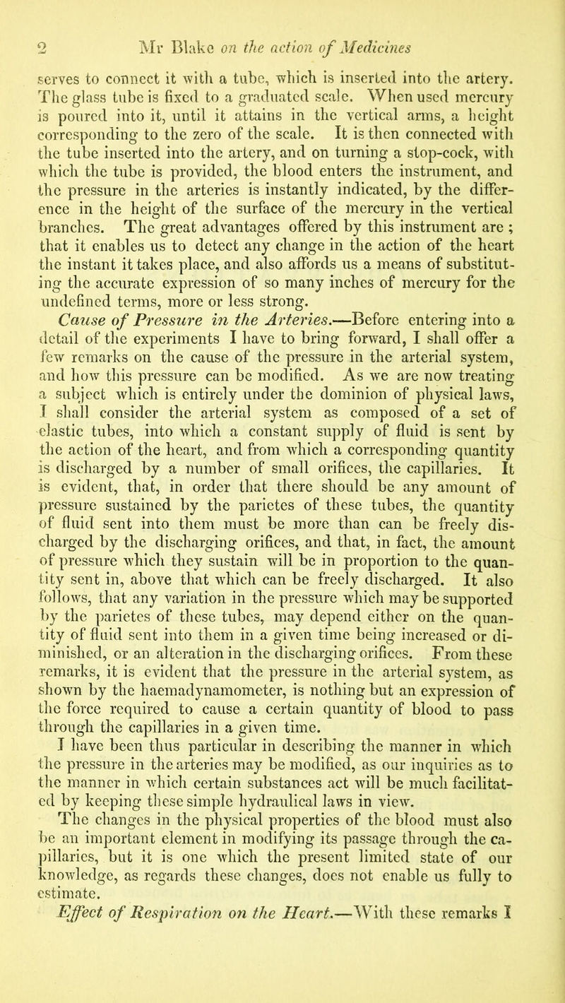 serves to connect it with a tube, which is inserted into the artery. The glass tube is fixed to a graduated scale. When used mercury is poured into it, until it attains in the vertical arms, a height corresponding to the zero of the scale. It is then connected with the tube inserted into the artery, and on turning a stop-cock, with which the tube is provided, the blood enters the instrument, and the pressure in the arteries is instantly indicated, by the differ- ence in the height of the surface of the mercury in the vertical branches. The great advantages offered by this instrument are ; that it enables us to detect any change in the action of the heart the instant it takes place, and also affords us a means of substitut- ing the accurate expression of so many inches of mercury for the undefined terms, more or less strong. Cause of Pressure in the Arteries.—Before entering into a detail of the experiments I have to bring forward, I shall offer a few remarks on the cause of the pressure in the arterial system, and how this pressure can be modified. As we are now treating a subject which is entirely under the dominion of physical laws, I shall consider the arterial system as composed of a set of elastic tubes, into which a constant supply of fluid is sent by the action of the heart, and from which a corresponding quantity is discharged by a number of small orifices, the capillaries. It is evident, that, in order that there should be any amount of pressure sustained by the parietes of these tubes, the quantity of fluid sent into them must be more than can be freely dis- charged by the discharging orifices, and that, in fact, the amount of pressure which they sustain will be in proportion to the quan- tity sent in, above that which can be freely discharged. It also follows, that any variation in the pressure which may be supported by the parietes of these tubes, may depend either on the quan- tity of fluid sent into them in a given time being increased or di- minished, or an alteration in the discharging orifices. From these remarks, it is evident that the pressure in the arterial system, as shown by the haemadynamometer, is nothing but an expression of the force required to cause a certain quantity of blood to pass through the capillaries in a given time. I have been thus particular in describing the manner in which the pressure in the arteries may be modified, as our inquiries as to the manner in which certain substances act will be much facilitat- ed by keeping these simple hydraulical laws in view. The changes in the physical properties of the blood must also be an important element in modifying its passage through the ca- pillaries, but it is one which the present limited state of our knowledge, as regards these changes, does not enable us fully to estimate. Effect of Respiration on the Heart,—With these remarks I