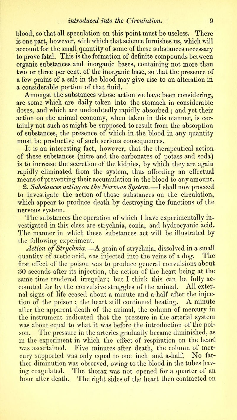 blood, so that all speculation on this point must be useless. There is one part, however, with which that science furnishes us, which will account for the small quantity of some of these substances necessary to prove fatal. This is the formation of definite compounds between organic substances and inorganic bases, containing not more than two or three per cent, of the inorganic base, so that the presence of a few grains of a salt in the blood may give rise to an alteration in a considerable portion of that fluid. Amongst the substances whose action we have been considering, are some which are daily taken into the stomach in considerable doses, and which are undoubtedly rapidly absorbed ; and yet their action on the animal economy, when taken in this manner, is cer- tainly not such as might be supposed to result from the absorption of substances, the presence of which in the blood in any quantity must be productive of such serious consequences. It is an interesting fact, however, that the therapeutical action of these substances (nitre and the carbonates of potass and soda) is to increase the secretion of the kidnies, by which they are again rapidly eliminated from the system, thus affording an effectual means of preventing their accumulation in the blood to any amount. 2. Substances acting on the Nervous System.—I shall now proceed to investigate the action of those substances on the circulation, which appear to produce death by destroying the functions of the nervous system. The substances the operation of which I have experimentally in- vestigated in this class are strychnia, conia, and hydrocyanic acid. The manner in which these substances act will be illustrated by the following experiment. Action of Strychnia.—A grain of strychnia, dissolved in a small quantity of acetic acid, was injected into the veins of a dog. The first effect of the poison was to produce general convulsions about 30 seconds after its injection, the action of the heart being at the same time rendered irregular; but I think this can be fully ac- counted for by the convulsive struggles of the animal. All exter- nal signs of life ceased about a minute and a-half after the injec- tion of the poison ; the heart still continued beating. A minute after the apparent death of the animal, the column of mercury in the instrument indicated that the pressure in the arterial system was about equal to what it was before the introduction of the poi- son. The pressure in the arteries gradually became diminished, as in the experiment in which the effect of respiration on the heart was ascertained. Five minutes after death, the column of mer- cury supported was only equal to one inch and a-half. No far- ther diminution was observed, owing to the blood in the tubes hav- ing coagulated. The thorax was not opened for a quarter of an hour after death. The right sides of the heart then contracted on