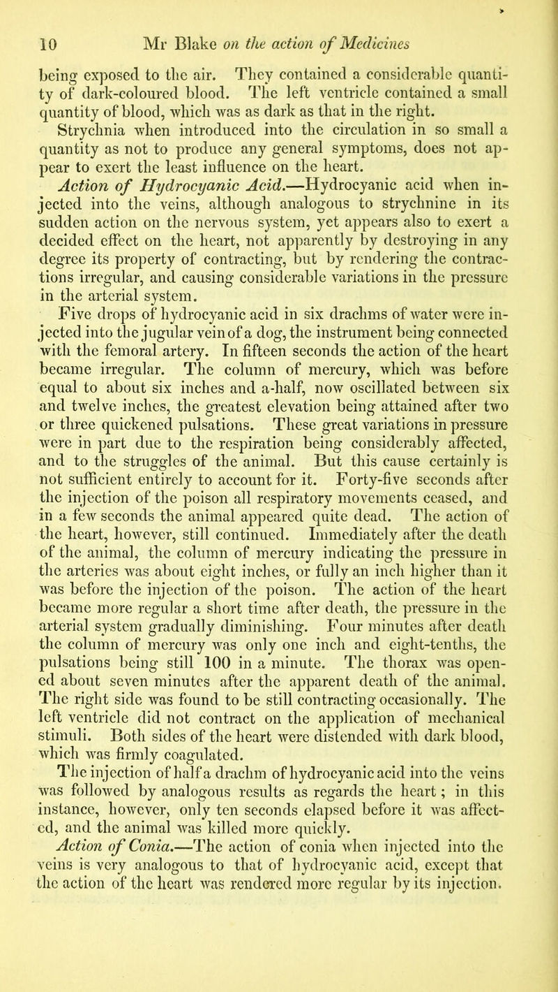 being exposed to the air. They contained a considerable quanti- ty of dark-coloured blood. The left ventricle contained a small quantity of blood, which was as dark as that in the right. Strychnia when introduced into the circulation in so small a quantity as not to produce any general symptoms, does not ap- pear to exert the least influence on the heart. Action of Hydrocyanic Acid.—Hydrocyanic acid when in- jected into the veins, although analogous to strychnine in its sudden action on the nervous system, yet appears also to exert a decided effect on the heart, not apparently by destroying in any degree its property of contracting, but by rendering the contrac- tions irregular, and causing considerable variations in the pressure in the arterial system. Five drops of hydrocyanic acid in six drachms of water were in- jected into the jugular vein of a dog, the instrument being connected with the femoral artery. In fifteen seconds the action of the heart became irregular. The column of mercury, which was before equal to about six inches and a-half, now oscillated between six and twelve inches, the greatest elevation being attained after two or three quickened pulsations. These great variations in pressure were in part due to the respiration being considerably affected, and to the struggles of the animal. But this cause certainly is not sufficient entirely to account for it. Forty-five seconds after the injection of the poison all respiratory movements ceased, and in a few seconds the animal appeared quite dead. The action of the heart, however, still continued. Immediately after the death of the animal, the column of mercury indicating the pressure in the arteries was about eight inches, or fully an inch higher than it was before the injection of the poison. The action of the heart became more regular a short time after death, the pressure in the arterial system gradually diminishing. Four minutes after death the column of mercury was only one inch and eight-tenths, the pulsations being still 100 in a minute. The thorax was open- ed about seven minutes after the apparent death of the animal. The right side was found to be still contracting occasionally. The left ventricle did not contract on the application of mechanical stimuli. Both sides of the heart were distended with dark blood, which was firmly coagulated. The injection of half a drachm of hydrocyanic acid into the veins was followed by analogous results as regards the heart; in this instance, however, only ten seconds elapsed before it was affect- ed, and the animal was killed more quickly. Action of Conia.—The action of conia when injected into the veins is very analogous to that of hydrocyanic acid, except that the action of the heart was rendered more regular by its injection.