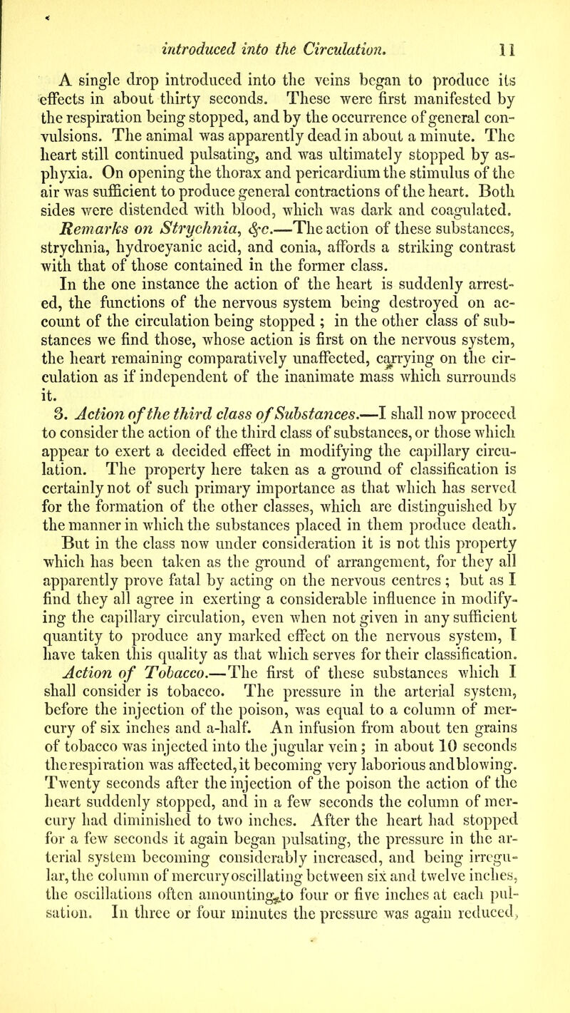 A single drop introduced into the veins began to produce its effects in about thirty seconds. These were first manifested by the respiration being stopped, and by the occurrence of general con- vulsions. The animal was apparently dead in about a minute. The heart still continued pulsating, and was ultimately stopped by as- phyxia. On opening the thorax and pericardium the stimulus of the air was sufficient to produce general contractions of the heart. Both sides were distended with blood, which was dark and coagulated. Remarks on Strychnia, fyc.—The action of these substances, strychnia, hydrocyanic acid, and conia, affords a striking contrast with that of those contained in the former class. In the one instance the action of the heart is suddenly arrest- ed, the functions of the nervous system being destroyed on ac- count of the circulation being stopped ; in the other class of sub- stances we find those, whose action is first on the nervous system, the heart remaining comparatively unaffected, carrying on the cir- culation as if independent of the inanimate mass which surrounds it. 3. Action of the third class of Substances.—I shall now proceed to consider the action of the third class of substances, or those which appear to exert a decided effect in modifying the capillary circu- lation. The property here taken as a ground of classification is certainly not of such primary importance as that which has served for the formation of the other classes, which are distinguished by the manner in which the substances placed in them produce death. But in the class now under consideration it is not this property which has been taken as the ground of arrangement, for they all apparently prove fatal by acting on the nervous centres; but as I find they all agree in exerting a considerable influence in modify- ing the capillary circulation, even when not given in any sufficient quantity to produce any marked effect on the nervous system, I have taken this quality as that which serves for their classification. Action of Tobacco.—The first of these substances which I shall consider is tobacco. The pressure in the arterial system, before the injection of the poison, was equal to a column of mer- cury of six inches and a-half. An infusion from about ten grains of tobacco was injected into the jugular vein; in about 10 seconds the respiration was affected, it becoming very laborious and blowing. Twenty seconds after the injection of the poison the action of the heart suddenly stopped, and in a few seconds the column of mer- cury had diminished to two inches. After the heart had stopped for a few seconds it again began pulsating, the pressure in the ar- terial system becoming considerably increased, and being irregu- lar, the column of mercury oscillating between six and twelve inches, the oscillations often amounting^ four or five inches at each pul- sation. In three or four minutes the pressure was again reduced,